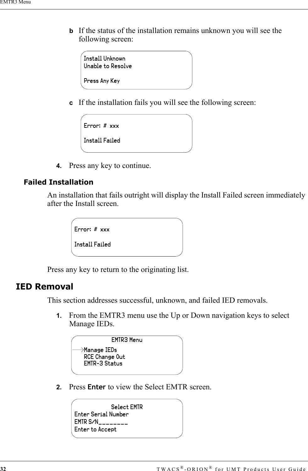 32 TWACS®-ORION® for UMT Products User GuideEMTR3 MenubIf the status of the installation remains unknown you will see the following screen:cIf the installation fails you will see the following screen:4.   Press any key to continue.Failed InstallationAn installation that fails outright will display the Install Failed screen immediately after the Install screen.Press any key to return to the originating list.IED RemovalThis section addresses successful, unknown, and failed IED removals.1.   From the EMTR3 menu use the Up or Down navigation keys to select Manage IEDs.2.   Press Enter to view the Select EMTR screen.Install UnknownUnable to ResolvePress Any KeyError:  #  xxxInstall FailedError:  #  xxxInstall FailedEMTR3 MenuRCE Change OutEMTR-3 StatusManage IEDsSelect EMTREnter Serial NumberEMTR S/N________Enter to Accept