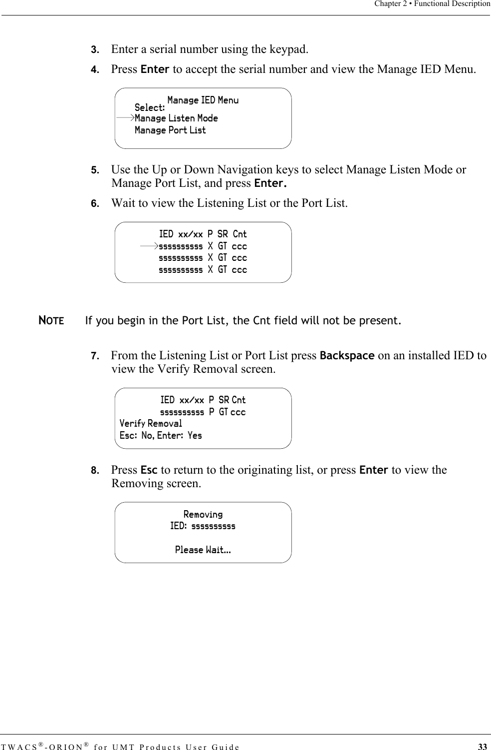 TWACS®-ORION® for UMT Products User Guide 33Chapter 2 • Functional Description3.   Enter a serial number using the keypad.4.   Press Enter to accept the serial number and view the Manage IED Menu.5.   Use the Up or Down Navigation keys to select Manage Listen Mode or Manage Port List, and press Enter.6.   Wait to view the Listening List or the Port List.NOTEIf you begin in the Port List, the Cnt field will not be present.7.   From the Listening List or Port List press Backspace on an installed IED to view the Verify Removal screen.8.   Press Esc to return to the originating list, or press Enter to view the Removing screen.Manage IED MenuManage Port ListSelect:Manage Listen ModeIED  xx/xx  P  SR  Cntssssssssss  X  GT  cccssssssssss  X  GT  cccssssssssss  X  GT  cccIED  xx/xx  P  SR Cntssssssssss  P  GT cccVerify RemovalEsc:  No, Enter:  YesRemovingIED:  ssssssssssPlease Wait...