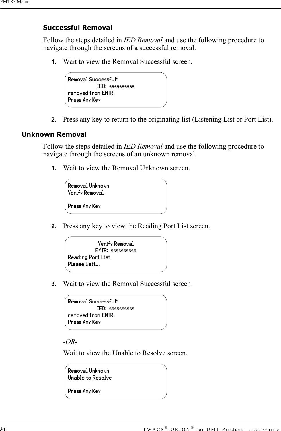 34 TWACS®-ORION® for UMT Products User GuideEMTR3 MenuSuccessful RemovalFollow the steps detailed in IED Removal and use the following procedure to navigate through the screens of a successful removal.1.   Wait to view the Removal Successful screen.2.   Press any key to return to the originating list (Listening List or Port List).Unknown RemovalFollow the steps detailed in IED Removal and use the following procedure to navigate through the screens of an unknown removal.1.   Wait to view the Removal Unknown screen.2.   Press any key to view the Reading Port List screen.3.   Wait to view the Removal Successful screen-OR-Wait to view the Unable to Resolve screen.Removal Successful!IED:  ssssssssssremoved from EMTR.Press Any KeyRemoval UnknownVerify RemovalPress Any KeyVerify RemovalEMTR:  ssssssssssReading Port ListPlease Wait...Removal Successful!IED:  ssssssssssremoved from EMTR.Press Any KeyRemoval UnknownUnable to ResolvePress Any Key