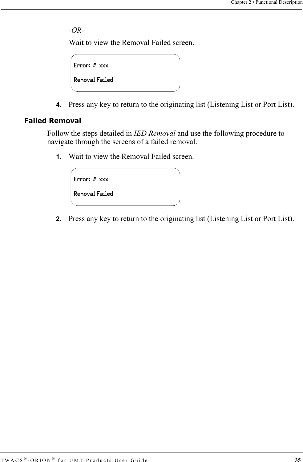 TWACS®-ORION® for UMT Products User Guide 35Chapter 2 • Functional Description-OR-Wait to view the Removal Failed screen.4.   Press any key to return to the originating list (Listening List or Port List).Failed RemovalFollow the steps detailed in IED Removal and use the following procedure to navigate through the screens of a failed removal.1.   Wait to view the Removal Failed screen.2.   Press any key to return to the originating list (Listening List or Port List). Error:  #  xxxRemoval FailedError:  #  xxxRemoval Failed