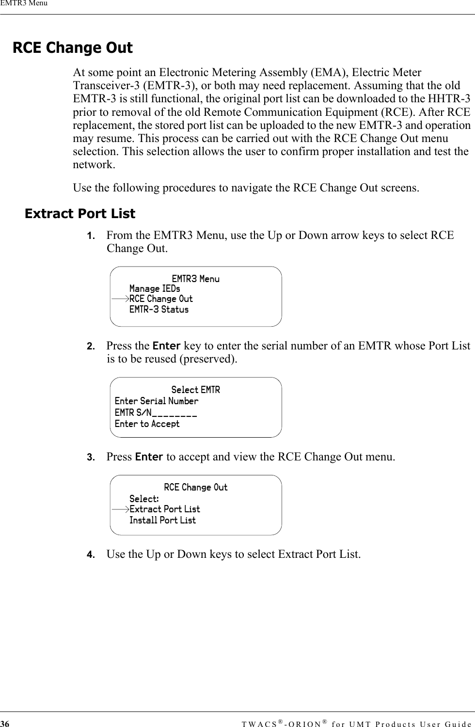 36 TWACS®-ORION® for UMT Products User GuideEMTR3 MenuRCE Change OutAt some point an Electronic Metering Assembly (EMA), Electric Meter Transceiver-3 (EMTR-3), or both may need replacement. Assuming that the old EMTR-3 is still functional, the original port list can be downloaded to the HHTR-3 prior to removal of the old Remote Communication Equipment (RCE). After RCE replacement, the stored port list can be uploaded to the new EMTR-3 and operation may resume. This process can be carried out with the RCE Change Out menu selection. This selection allows the user to confirm proper installation and test the network. Use the following procedures to navigate the RCE Change Out screens.Extract Port List1.   From the EMTR3 Menu, use the Up or Down arrow keys to select RCE Change Out.2.   Press the Enter key to enter the serial number of an EMTR whose Port List is to be reused (preserved).3.   Press Enter to accept and view the RCE Change Out menu.4.   Use the Up or Down keys to select Extract Port List.EMTR3 MenuManage IEDsEMTR-3 StatusRCE Change OutSelect EMTREnter Serial NumberEMTR S/N________Enter to AcceptRCE Change OutInstall Port ListSelect:Extract Port List