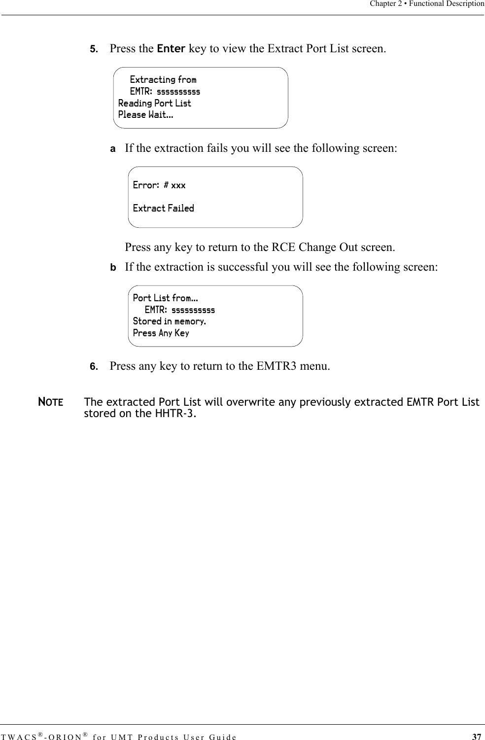 TWACS®-ORION® for UMT Products User Guide 37Chapter 2 • Functional Description5.   Press the Enter key to view the Extract Port List screen.aIf the extraction fails you will see the following screen:Press any key to return to the RCE Change Out screen.bIf the extraction is successful you will see the following screen:6.   Press any key to return to the EMTR3 menu.NOTEThe extracted Port List will overwrite any previously extracted EMTR Port List stored on the HHTR-3.     Extracting from     EMTR:  ssssssssssReading Port ListPlease Wait...Error:  # xxxExtract FailedPort List from…     EMTR:  ssssssssssStored in memory.Press Any Key