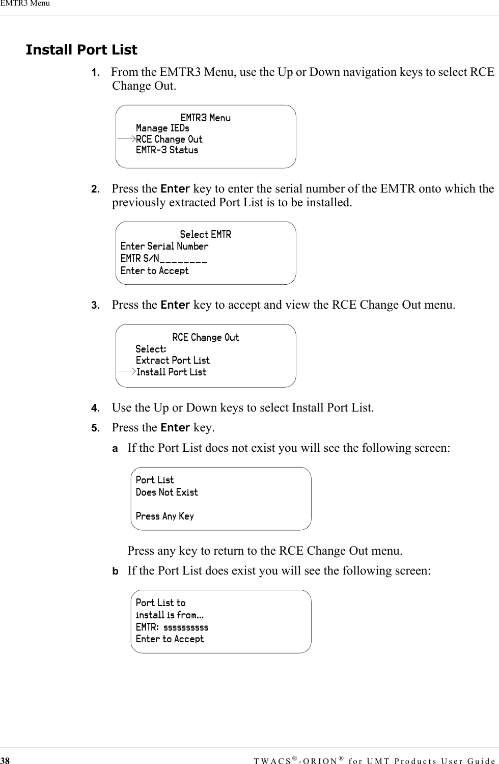 38 TWACS®-ORION® for UMT Products User GuideEMTR3 MenuInstall Port List1.   From the EMTR3 Menu, use the Up or Down navigation keys to select RCE Change Out.2.   Press the Enter key to enter the serial number of the EMTR onto which the previously extracted Port List is to be installed.3.   Press the Enter key to accept and view the RCE Change Out menu.4.   Use the Up or Down keys to select Install Port List.5.   Press the Enter key. aIf the Port List does not exist you will see the following screen:Press any key to return to the RCE Change Out menu.bIf the Port List does exist you will see the following screen:EMTR3 MenuManage IEDsEMTR-3 StatusRCE Change OutSelect EMTREnter Serial NumberEMTR S/N________Enter to AcceptRCE Change OutExtract Port ListSelect:Install Port ListPort List Does Not ExistPress Any KeyPort List to install is from…EMTR:  ssssssssssEnter to Accept
