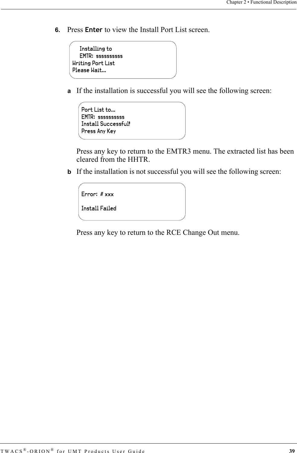 TWACS®-ORION® for UMT Products User Guide 39Chapter 2 • Functional Description6.   Press Enter to view the Install Port List screen.aIf the installation is successful you will see the following screen:Press any key to return to the EMTR3 menu. The extracted list has been cleared from the HHTR.bIf the installation is not successful you will see the following screen:Press any key to return to the RCE Change Out menu.     Installing to     EMTR:  ssssssssssWriting Port ListPlease Wait...Port List to…EMTR:  ssssssssssInstall Successful!Press Any KeyError:  # xxxInstall Failed