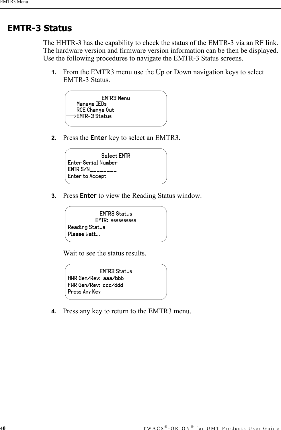 40 TWACS®-ORION® for UMT Products User GuideEMTR3 MenuEMTR-3 StatusThe HHTR-3 has the capability to check the status of the EMTR-3 via an RF link. The hardware version and firmware version information can be then be displayed. Use the following procedures to navigate the EMTR-3 Status screens.1.   From the EMTR3 menu use the Up or Down navigation keys to select EMTR-3 Status.2.   Press the Enter key to select an EMTR3.3.   Press Enter to view the Reading Status window.Wait to see the status results.4.   Press any key to return to the EMTR3 menu.EMTR3 MenuManage IEDsRCE Change OutEMTR-3 StatusSelect EMTREnter Serial NumberEMTR S/N________Enter to AcceptEMTR3 Status EMTR:  ssssssssssReading StatusPlease Wait...EMTR3 Status HWR Gen/Rev:  aaa/bbbFWR Gen/Rev:  ccc/dddPress Any Key