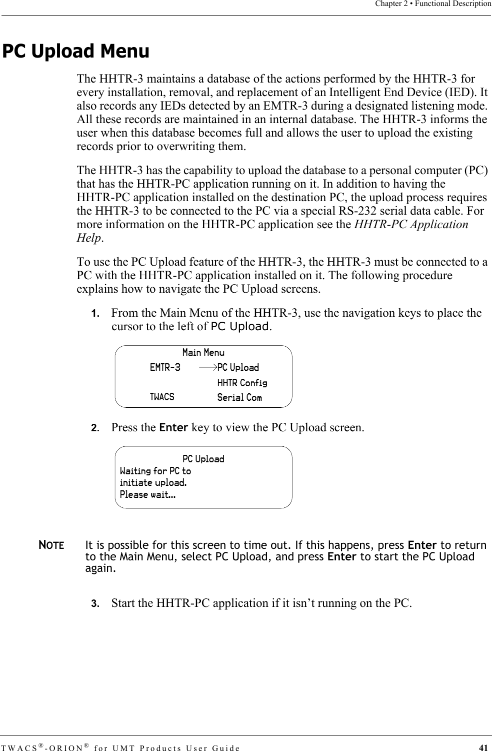 TWACS®-ORION® for UMT Products User Guide 41Chapter 2 • Functional DescriptionPC Upload MenuThe HHTR-3 maintains a database of the actions performed by the HHTR-3 for every installation, removal, and replacement of an Intelligent End Device (IED). It also records any IEDs detected by an EMTR-3 during a designated listening mode. All these records are maintained in an internal database. The HHTR-3 informs the user when this database becomes full and allows the user to upload the existing records prior to overwriting them.The HHTR-3 has the capability to upload the database to a personal computer (PC) that has the HHTR-PC application running on it. In addition to having the HHTR-PC application installed on the destination PC, the upload process requires the HHTR-3 to be connected to the PC via a special RS-232 serial data cable. For more information on the HHTR-PC application see the HHTR-PC Application Help.To use the PC Upload feature of the HHTR-3, the HHTR-3 must be connected to a PC with the HHTR-PC application installed on it. The following procedure explains how to navigate the PC Upload screens.1.   From the Main Menu of the HHTR-3, use the navigation keys to place the cursor to the left of PC Upload.2.   Press the Enter key to view the PC Upload screen.NOTEIt is possible for this screen to time out. If this happens, press Enter to return to the Main Menu, select PC Upload, and press Enter to start the PC Upload again.3.   Start the HHTR-PC application if it isn’t running on the PC.Main MenuEMTR-3TWACSHHTR ConfigSerial ComPC UploadPC UploadWaiting for PC to initiate upload.Please wait...