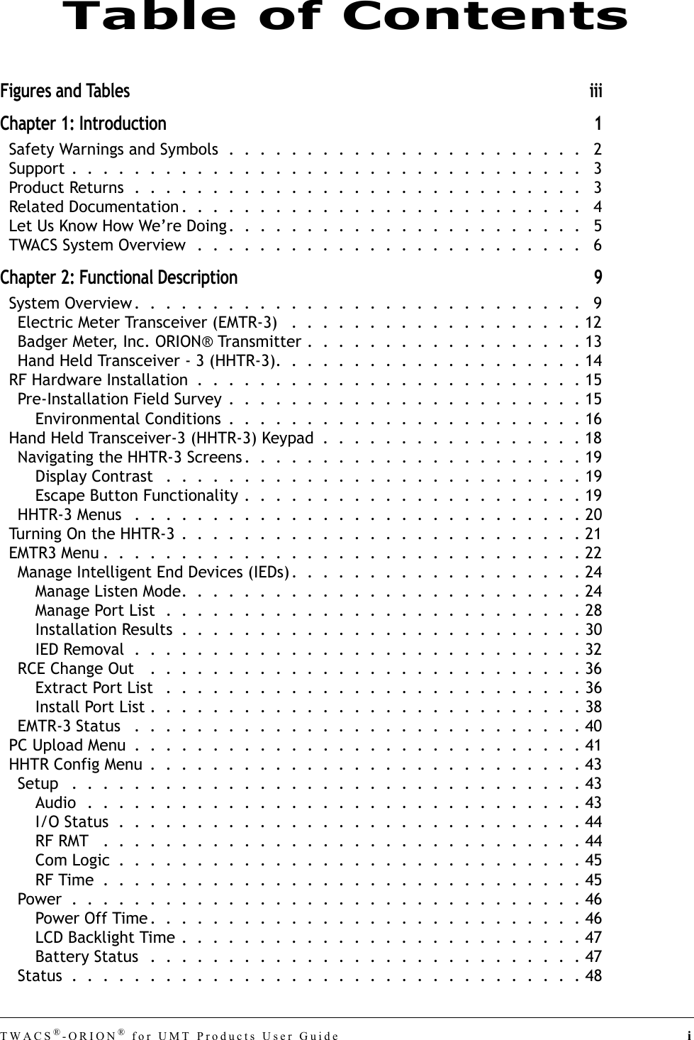 TWACS®-ORION® for UMT Products User Guide iFigures and Tables iiiChapter 1: Introduction 1Safety Warnings and Symbols  .  .  .  .  .  .  .  .  .  .  .  .  .  .  .  .  .  .  .  .  .  .  .   2Support .  .  .  .  .  .  .  .  .  .  .  .  .  .  .  .  .  .  .  .  .  .  .  .  .  .  .  .  .  .  .  .  .   3Product Returns  .  .  .  .  .  .  .  .  .  .  .  .  .  .  .  .  .  .  .  .  .  .  .  .  .  .  .  .  .   3Related Documentation .  .  .  .  .  .  .  .  .  .  .  .  .  .  .  .  .  .  .  .  .  .  .  .  .  .   4Let Us Know How We’re Doing.  .  .  .  .  .  .  .  .  .  .  .  .  .  .  .  .  .  .  .  .  .  .   5TWACS System Overview  .  .  .  .  .  .  .  .  .  .  .  .  .  .  .  .  .  .  .  .  .  .  .  .  .   6Chapter 2: Functional Description 9System Overview .  .  .  .  .  .  .  .  .  .  .  .  .  .  .  .  .  .  .  .  .  .  .  .  .  .  .  .  .   9Electric Meter Transceiver (EMTR-3)   .  .  .  .  .  .  .  .  .  .  .  .  .  .  .  .  .  .  . 12Badger Meter, Inc. ORION® Transmitter .  .  .  .  .  .  .  .  .  .  .  .  .  .  .  .  .  . 13Hand Held Transceiver - 3 (HHTR-3).  .  .  .  .  .  .  .  .  .  .  .  .  .  .  .  .  .  .  . 14RF Hardware Installation  .  .  .  .  .  .  .  .  .  .  .  .  .  .  .  .  .  .  .  .  .  .  .  .  . 15Pre-Installation Field Survey .  .  .  .  .  .  .  .  .  .  .  .  .  .  .  .  .  .  .  .  .  .  . 15Environmental Conditions  .  .  .  .  .  .  .  .  .  .  .  .  .  .  .  .  .  .  .  .  .  .  . 16Hand Held Transceiver-3 (HHTR-3) Keypad  .  .  .  .  .  .  .  .  .  .  .  .  .  .  .  .  . 18Navigating the HHTR-3 Screens .  .  .  .  .  .  .  .  .  .  .  .  .  .  .  .  .  .  .  .  .  . 19Display Contrast   .  .  .  .  .  .  .  .  .  .  .  .  .  .  .  .  .  .  .  .  .  .  .  .  .  .  . 19Escape Button Functionality .  .  .  .  .  .  .  .  .  .  .  .  .  .  .  .  .  .  .  .  .  . 19HHTR-3 Menus   .  .  .  .  .  .  .  .  .  .  .  .  .  .  .  .  .  .  .  .  .  .  .  .  .  .  .  .  . 20Turning On the HHTR-3  .  .  .  .  .  .  .  .  .  .  .  .  .  .  .  .  .  .  .  .  .  .  .  .  .  . 21EMTR3 Menu .  .  .  .  .  .  .  .  .  .  .  .  .  .  .  .  .  .  .  .  .  .  .  .  .  .  .  .  .  .  . 22Manage Intelligent End Devices (IEDs) .  .  .  .  .  .  .  .  .  .  .  .  .  .  .  .  .  .  . 24Manage Listen Mode.  .  .  .  .  .  .  .  .  .  .  .  .  .  .  .  .  .  .  .  .  .  .  .  .  . 24Manage Port List  .  .  .  .  .  .  .  .  .  .  .  .  .  .  .  .  .  .  .  .  .  .  .  .  .  .  . 28Installation Results  .  .  .  .  .  .  .  .  .  .  .  .  .  .  .  .  .  .  .  .  .  .  .  .  .  . 30IED Removal  .  .  .  .  .  .  .  .  .  .  .  .  .  .  .  .  .  .  .  .  .  .  .  .  .  .  .  .  . 32RCE Change Out   .  .  .  .  .  .  .  .  .  .  .  .  .  .  .  .  .  .  .  .  .  .  .  .  .  .  .  . 36Extract Port List   .  .  .  .  .  .  .  .  .  .  .  .  .  .  .  .  .  .  .  .  .  .  .  .  .  .  . 36Install Port List .  .  .  .  .  .  .  .  .  .  .  .  .  .  .  .  .  .  .  .  .  .  .  .  .  .  .  . 38EMTR-3 Status   .  .  .  .  .  .  .  .  .  .  .  .  .  .  .  .  .  .  .  .  .  .  .  .  .  .  .  .  . 40PC Upload Menu  .  .  .  .  .  .  .  .  .  .  .  .  .  .  .  .  .  .  .  .  .  .  .  .  .  .  .  .  . 41HHTR Config Menu  .  .  .  .  .  .  .  .  .  .  .  .  .  .  .  .  .  .  .  .  .  .  .  .  .  .  .  . 43Setup   .  .  .  .  .  .  .  .  .  .  .  .  .  .  .  .  .  .  .  .  .  .  .  .  .  .  .  .  .  .  .  .  . 43Audio  .  .  .  .  .  .  .  .  .  .  .  .  .  .  .  .  .  .  .  .  .  .  .  .  .  .  .  .  .  .  .  . 43I/O Status  .  .  .  .  .  .  .  .  .  .  .  .  .  .  .  .  .  .  .  .  .  .  .  .  .  .  .  .  .  . 44RF RMT   .  .  .  .  .  .  .  .  .  .  .  .  .  .  .  .  .  .  .  .  .  .  .  .  .  .  .  .  .  .  . 44Com Logic  .  .  .  .  .  .  .  .  .  .  .  .  .  .  .  .  .  .  .  .  .  .  .  .  .  .  .  .  .  . 45RF Time  .  .  .  .  .  .  .  .  .  .  .  .  .  .  .  .  .  .  .  .  .  .  .  .  .  .  .  .  .  .  . 45Power  .  .  .  .  .  .  .  .  .  .  .  .  .  .  .  .  .  .  .  .  .  .  .  .  .  .  .  .  .  .  .  .  . 46Power Off Time.  .  .  .  .  .  .  .  .  .  .  .  .  .  .  .  .  .  .  .  .  .  .  .  .  .  .  . 46LCD Backlight Time .  .  .  .  .  .  .  .  .  .  .  .  .  .  .  .  .  .  .  .  .  .  .  .  .  . 47Battery Status   .  .  .  .  .  .  .  .  .  .  .  .  .  .  .  .  .  .  .  .  .  .  .  .  .  .  .  . 47Status  .  .  .  .  .  .  .  .  .  .  .  .  .  .  .  .  .  .  .  .  .  .  .  .  .  .  .  .  .  .  .  .  . 48Table of Contents