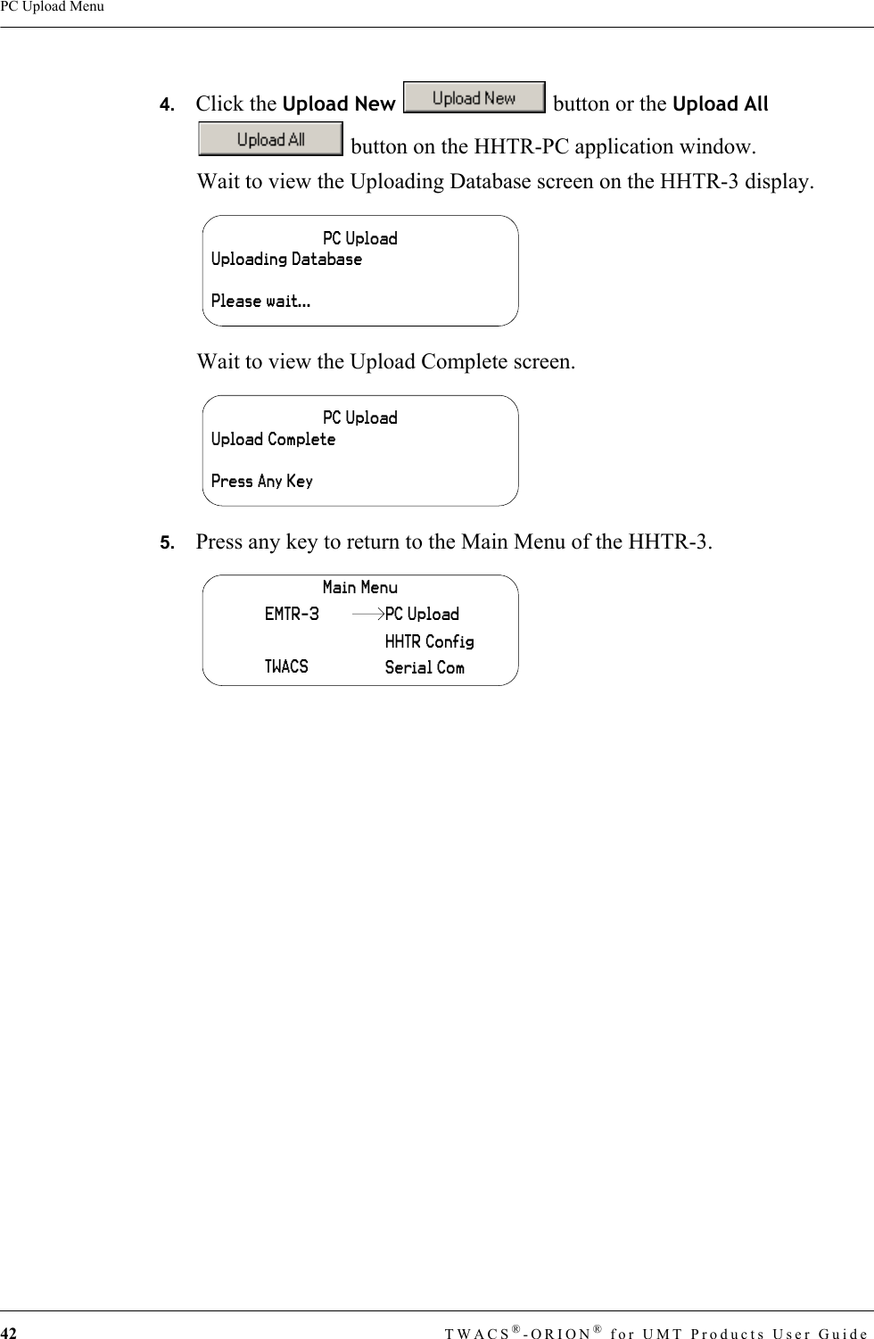 42 TWACS®-ORION® for UMT Products User GuidePC Upload Menu4.   Click the Upload New   button or the Upload All  button on the HHTR-PC application window.Wait to view the Uploading Database screen on the HHTR-3 display.Wait to view the Upload Complete screen.5.   Press any key to return to the Main Menu of the HHTR-3.PC UploadUploading DatabasePlease wait...PC UploadUpload CompletePress Any KeyMain MenuEMTR-3TWACSHHTR ConfigSerial ComPC Upload