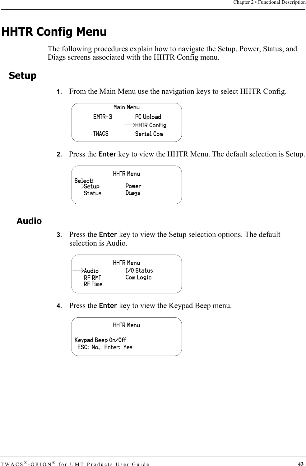 TWACS®-ORION® for UMT Products User Guide 43Chapter 2 • Functional DescriptionHHTR Config MenuThe following procedures explain how to navigate the Setup, Power, Status, and Diags screens associated with the HHTR Config menu.Setup1.   From the Main Menu use the navigation keys to select HHTR Config.2.   Press the Enter key to view the HHTR Menu. The default selection is Setup.Audio3.   Press the Enter key to view the Setup selection options. The default selection is Audio.4.   Press the Enter key to view the Keypad Beep menu.Main MenuEMTR-3TWACSPC UploadSerial ComHHTR ConfigHHTR MenuSelect:StatusPowerDiagsSetupHHTR MenuRF RMTI/O StatusCom LogicRF TimeAudioHHTR MenuKeypad Beep On/Off  ESC:  No,   Enter:  Yes