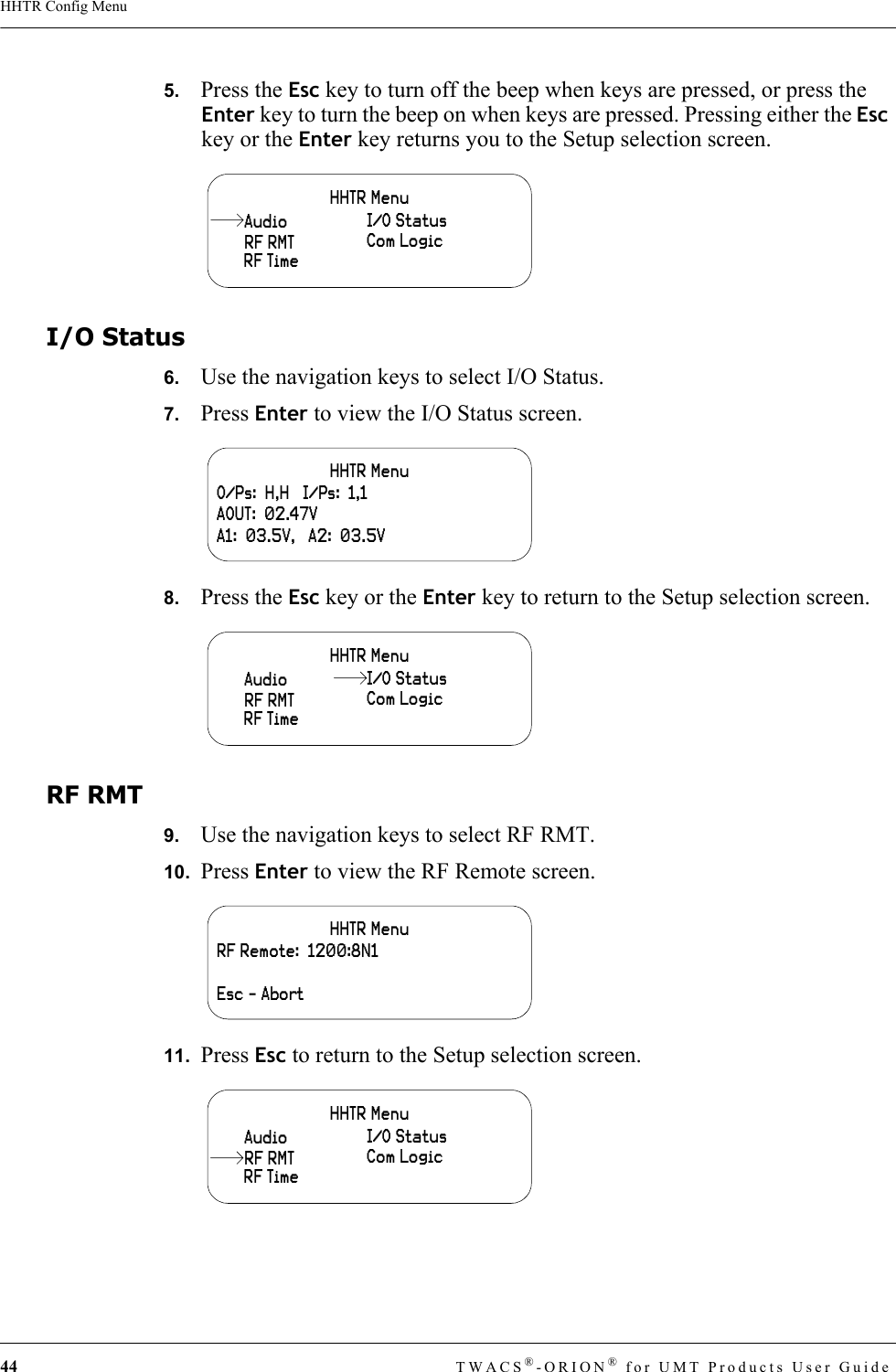 44 TWACS®-ORION® for UMT Products User GuideHHTR Config Menu5.   Press the Esc key to turn off the beep when keys are pressed, or press the Enter key to turn the beep on when keys are pressed. Pressing either the Esc key or the Enter key returns you to the Setup selection screen.I/O Status6.   Use the navigation keys to select I/O Status.7.   Press Enter to view the I/O Status screen.8.   Press the Esc key or the Enter key to return to the Setup selection screen.RF RMT9.   Use the navigation keys to select RF RMT.10.  Press Enter to view the RF Remote screen.11.  Press Esc to return to the Setup selection screen.HHTR MenuRF RMTI/O StatusCom LogicRF TimeAudioHHTR MenuO/Ps:  H,H   I/Ps:  1,1AOUT:  02.47VA1:  03.5V,   A2:  03.5VHHTR MenuRF RMT Com LogicRF TimeAudio I/O StatusHHTR MenuRF Remote:  1200:8N1Esc - AbortHHTR MenuCom LogicRF TimeAudio I/O StatusRF RMT