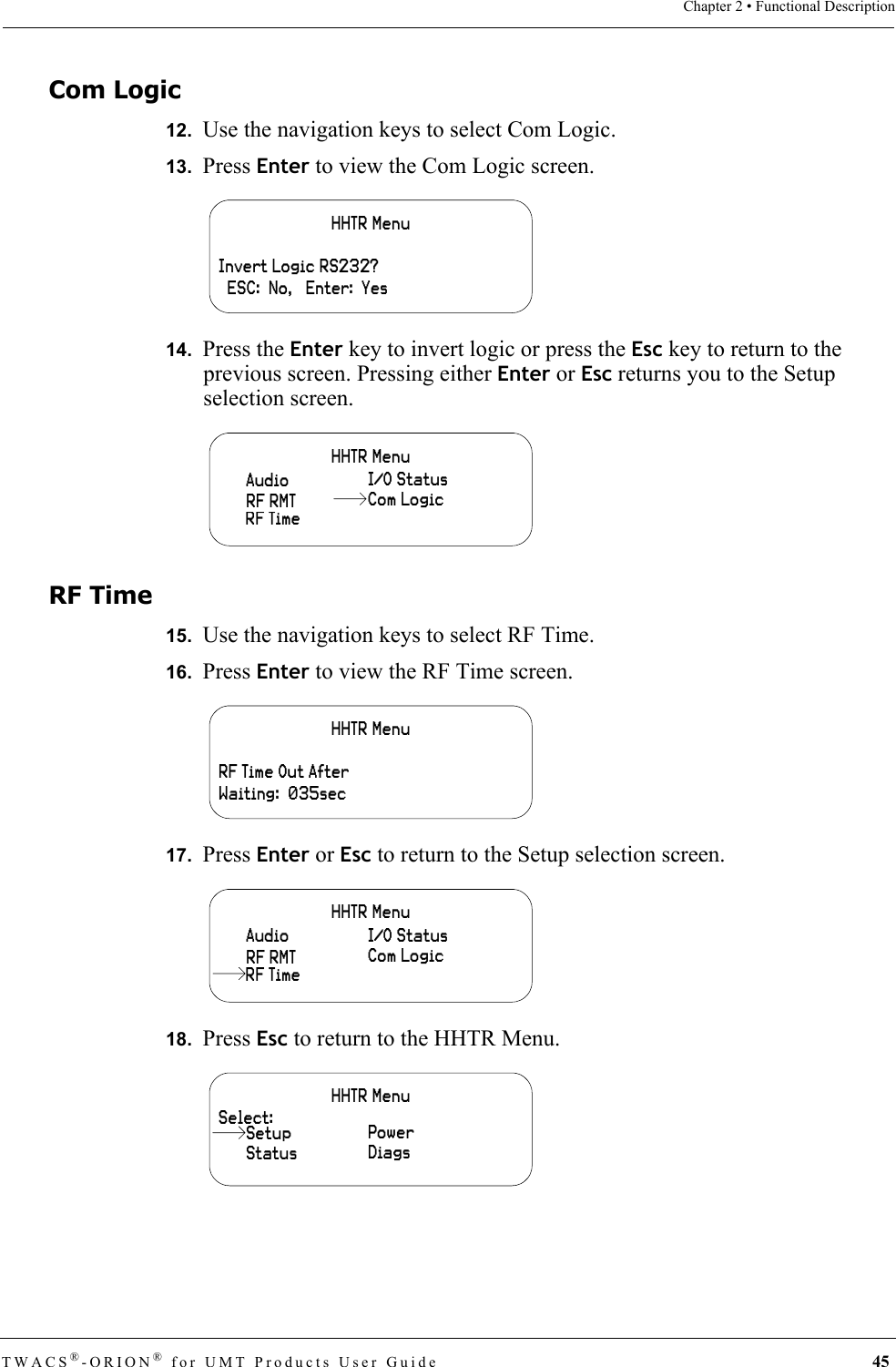 TWACS®-ORION® for UMT Products User Guide 45Chapter 2 • Functional DescriptionCom Logic12.  Use the navigation keys to select Com Logic.13.  Press Enter to view the Com Logic screen.14.  Press the Enter key to invert logic or press the Esc key to return to the previous screen. Pressing either Enter or Esc returns you to the Setup selection screen.RF Time15.  Use the navigation keys to select RF Time.16.  Press Enter to view the RF Time screen.17.  Press Enter or Esc to return to the Setup selection screen.18.  Press Esc to return to the HHTR Menu.HHTR MenuInvert Logic RS232?  ESC:  No,   Enter:  YesHHTR MenuRF TimeAudio I/O StatusRF RMT Com LogicHHTR MenuRF Time Out AfterWaiting:  035secHHTR MenuAudio I/O StatusRF RMT Com LogicRF TimeHHTR MenuSelect:StatusPowerDiagsSetup