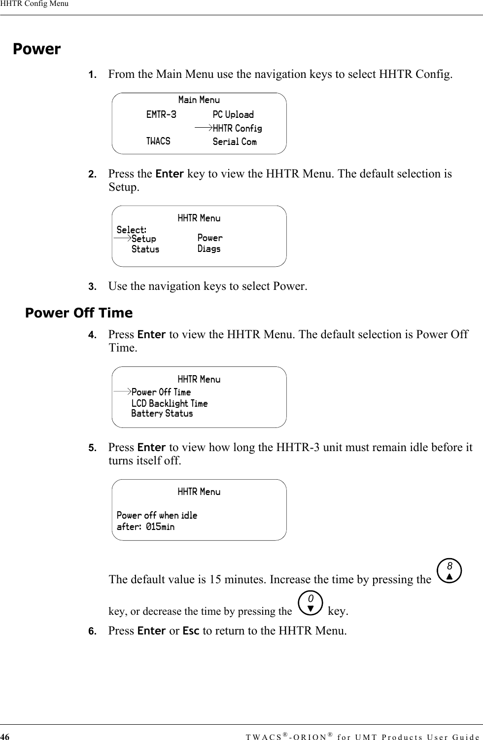 46 TWACS®-ORION® for UMT Products User GuideHHTR Config MenuPower1.   From the Main Menu use the navigation keys to select HHTR Config.2.   Press the Enter key to view the HHTR Menu. The default selection is Setup.3.   Use the navigation keys to select Power.Power Off Time4.   Press Enter to view the HHTR Menu. The default selection is Power Off Time.5.   Press Enter to view how long the HHTR-3 unit must remain idle before it turns itself off.The default value is 15 minutes. Increase the time by pressing the   key, or decrease the time by pressing the   key.6.   Press Enter or Esc to return to the HHTR Menu.Main MenuEMTR-3TWACSPC UploadSerial ComHHTR ConfigHHTR MenuSelect:StatusPowerDiagsSetupHHTR MenuLCD Backlight TimeBattery StatusPower Off TimeHHTR MenuPower off when idle after:  015min80