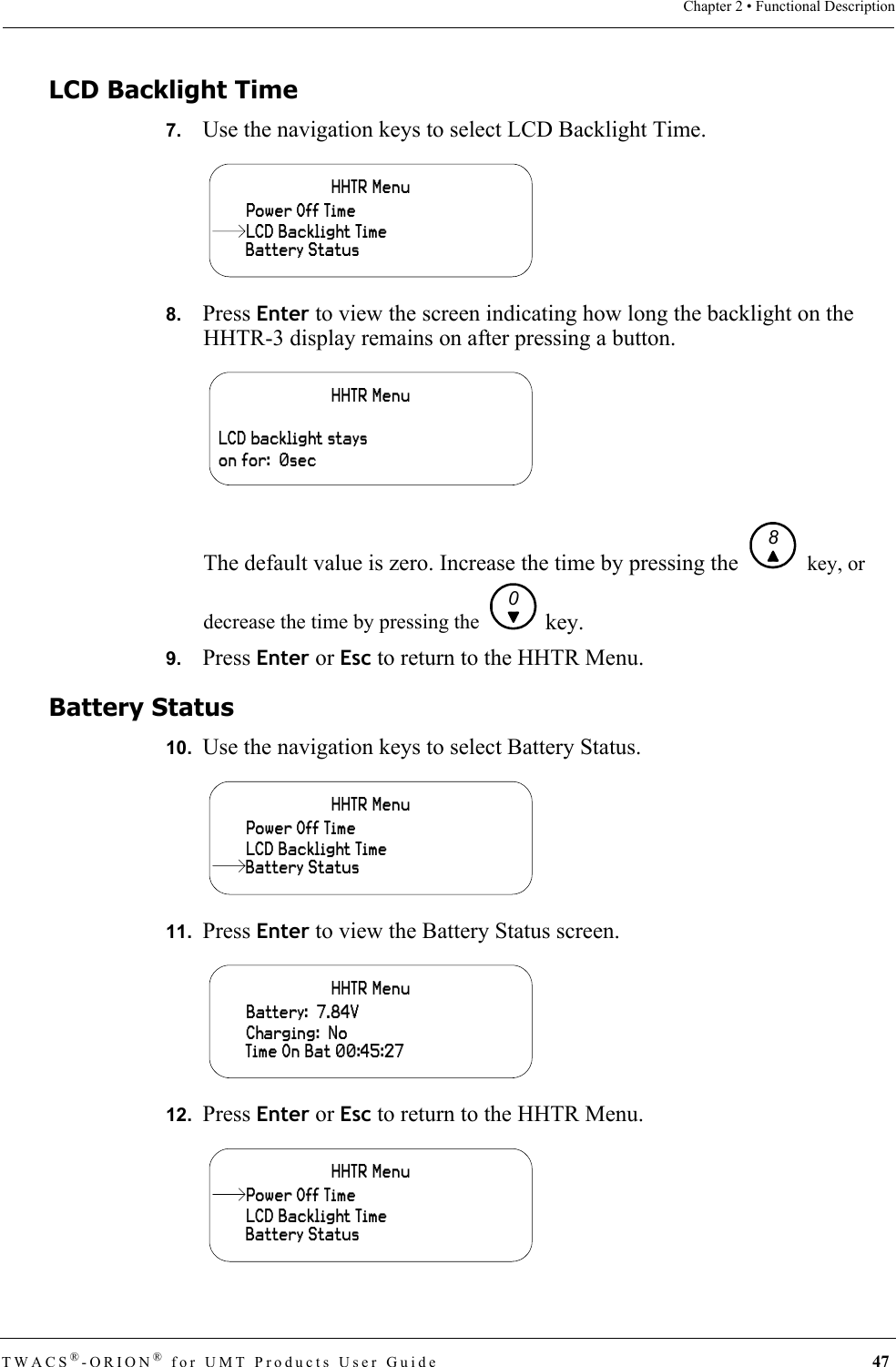 TWACS®-ORION® for UMT Products User Guide 47Chapter 2 • Functional DescriptionLCD Backlight Time7.   Use the navigation keys to select LCD Backlight Time.8.   Press Enter to view the screen indicating how long the backlight on the HHTR-3 display remains on after pressing a button.The default value is zero. Increase the time by pressing the   key, or decrease the time by pressing the   key.9.   Press Enter or Esc to return to the HHTR Menu.Battery Status10.  Use the navigation keys to select Battery Status.11.  Press Enter to view the Battery Status screen.12.  Press Enter or Esc to return to the HHTR Menu.HHTR MenuBattery StatusPower Off TimeLCD Backlight TimeHHTR MenuLCD backlight stays on for:  0sec80HHTR MenuLCD Backlight TimePower Off TimeBattery StatusHHTR MenuCharging:  NoBattery:  7.84VTime On Bat 00:45:27HHTR MenuLCD Backlight TimeBattery StatusPower Off Time