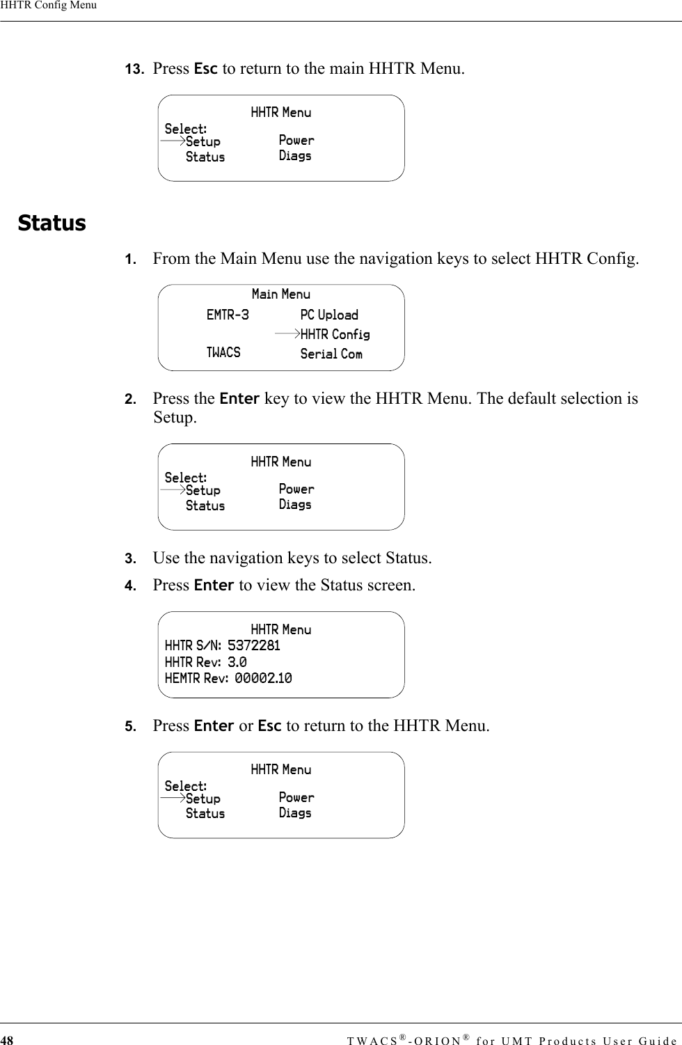 48 TWACS®-ORION® for UMT Products User GuideHHTR Config Menu13.  Press Esc to return to the main HHTR Menu.Status 1.   From the Main Menu use the navigation keys to select HHTR Config.2.   Press the Enter key to view the HHTR Menu. The default selection is Setup.3.   Use the navigation keys to select Status.4.   Press Enter to view the Status screen.5.   Press Enter or Esc to return to the HHTR Menu.HHTR MenuSelect:StatusPowerDiagsSetupMain MenuEMTR-3TWACSPC UploadSerial ComHHTR ConfigHHTR MenuSelect:StatusPowerDiagsSetupHHTR MenuHHTR S/N:  5372281HHTR Rev:  3.0HEMTR Rev:  00002.10HHTR MenuSelect:StatusPowerDiagsSetup