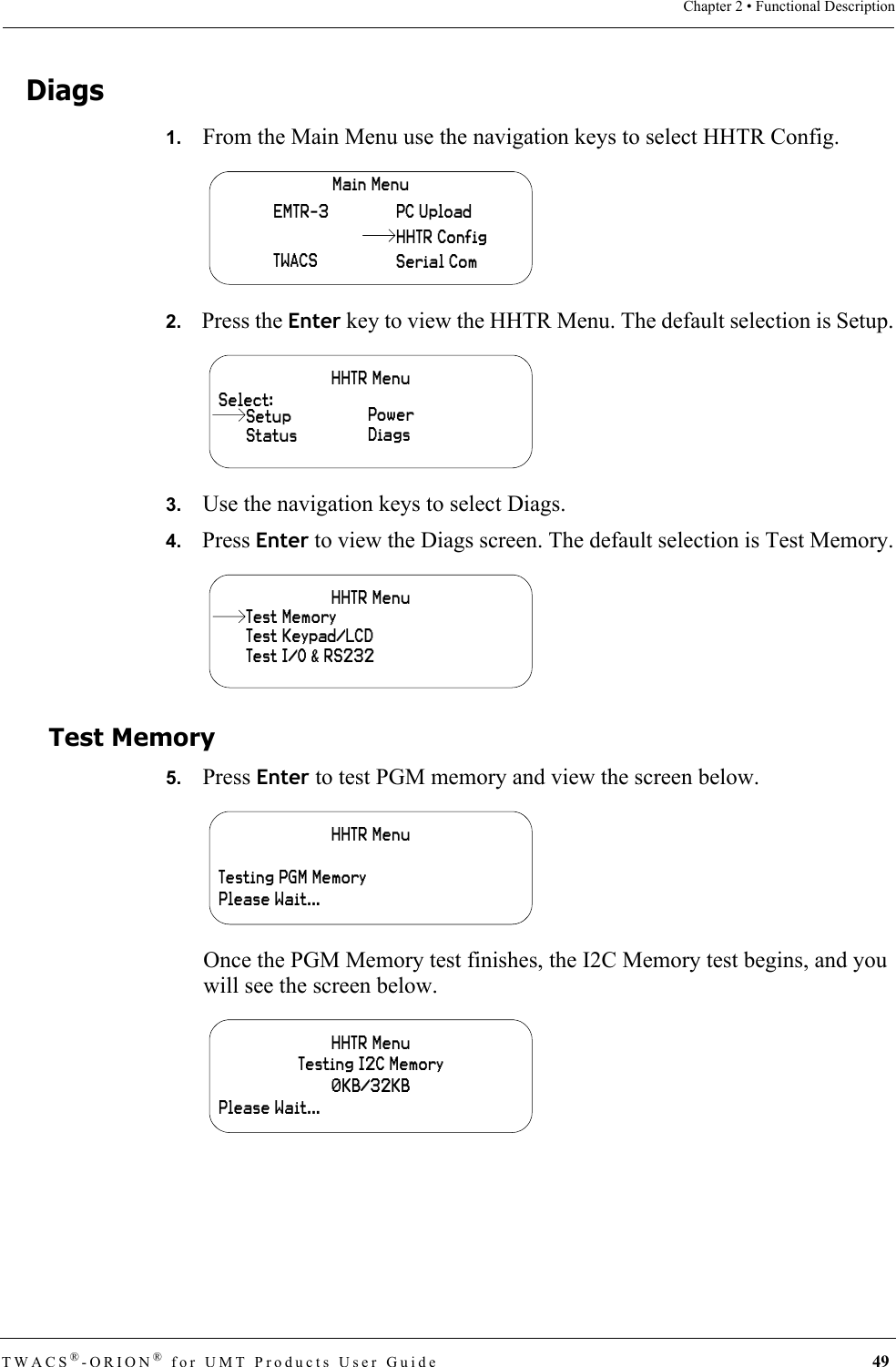 TWACS®-ORION® for UMT Products User Guide 49Chapter 2 • Functional DescriptionDiags1.   From the Main Menu use the navigation keys to select HHTR Config.2.   Press the Enter key to view the HHTR Menu. The default selection is Setup.3.   Use the navigation keys to select Diags.4.   Press Enter to view the Diags screen. The default selection is Test Memory.Test Memory5.   Press Enter to test PGM memory and view the screen below.Once the PGM Memory test finishes, the I2C Memory test begins, and you will see the screen below.Main MenuEMTR-3TWACSPC UploadSerial ComHHTR ConfigHHTR MenuSelect:StatusPowerDiagsSetupHHTR MenuTest Keypad/LCDTest I/O &amp; RS232Test MemoryHHTR MenuTesting PGM MemoryPlease Wait...HHTR MenuTesting I2C Memory0KB/32KBPlease Wait...