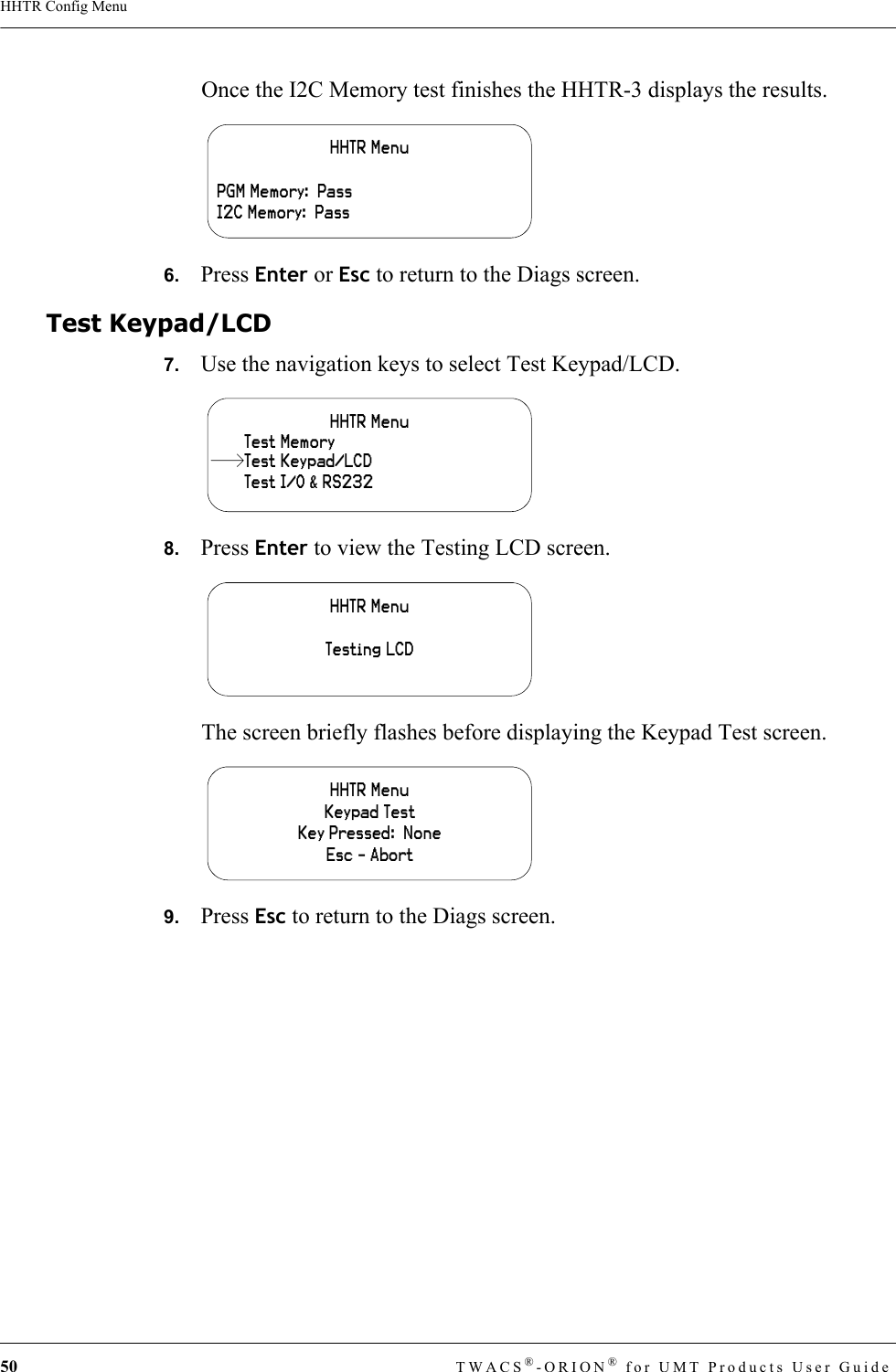 50 TWACS®-ORION® for UMT Products User GuideHHTR Config MenuOnce the I2C Memory test finishes the HHTR-3 displays the results.6.   Press Enter or Esc to return to the Diags screen.Test Keypad/LCD7.   Use the navigation keys to select Test Keypad/LCD.8.   Press Enter to view the Testing LCD screen.The screen briefly flashes before displaying the Keypad Test screen.9.   Press Esc to return to the Diags screen.HHTR MenuPGM Memory:  PassI2C Memory:  PassHHTR MenuTest I/O &amp; RS232Test MemoryTest Keypad/LCDHHTR MenuTesting LCDHHTR MenuKeypad TestKey Pressed:  NoneEsc - Abort