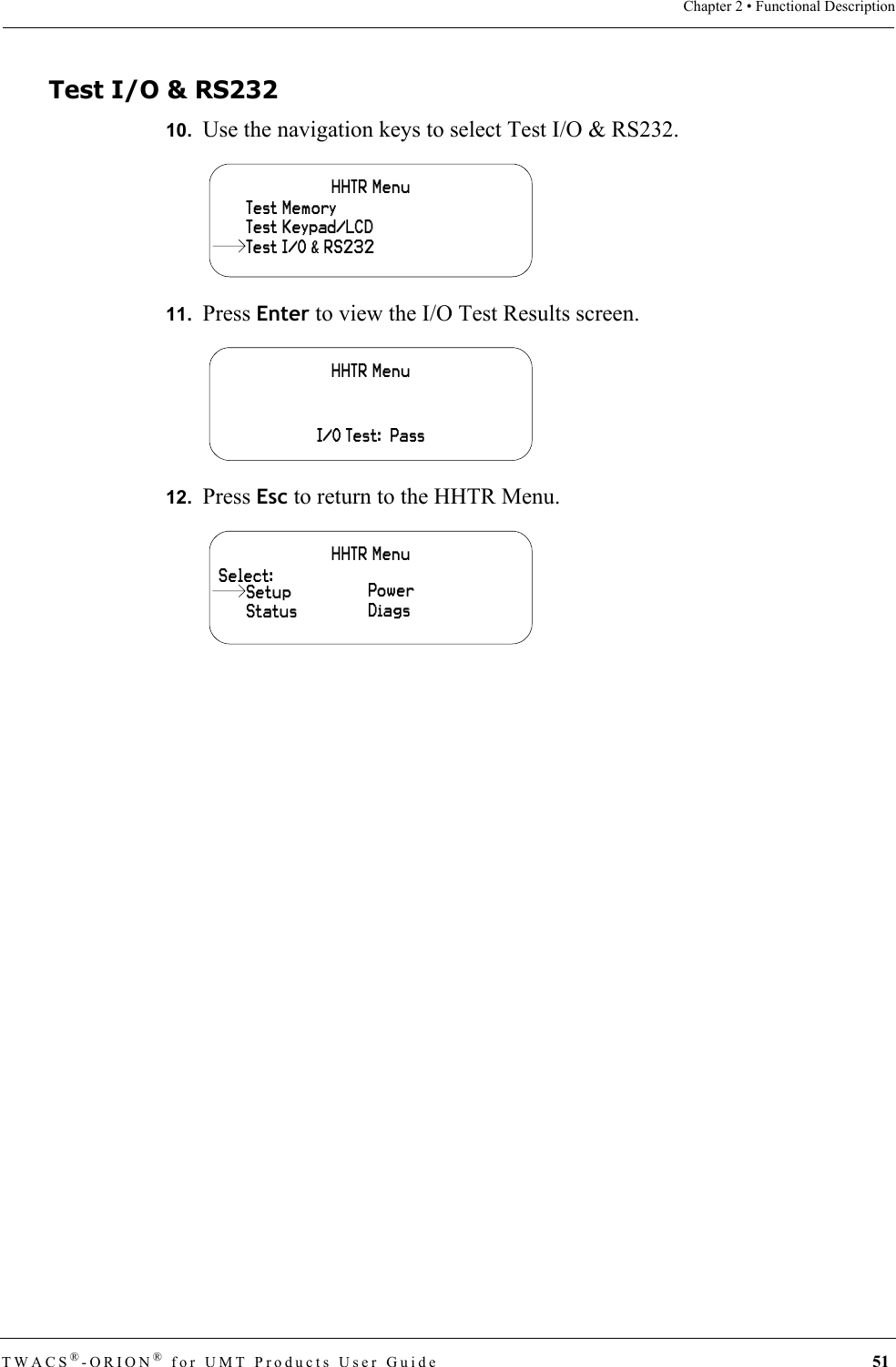 TWACS®-ORION® for UMT Products User Guide 51Chapter 2 • Functional DescriptionTest I/O &amp; RS23210.  Use the navigation keys to select Test I/O &amp; RS232.11.  Press Enter to view the I/O Test Results screen.12.  Press Esc to return to the HHTR Menu.HHTR MenuTest Keypad/LCDTest MemoryTest I/O &amp; RS232HHTR MenuI/O Test:  PassHHTR MenuSelect:StatusPowerDiagsSetup