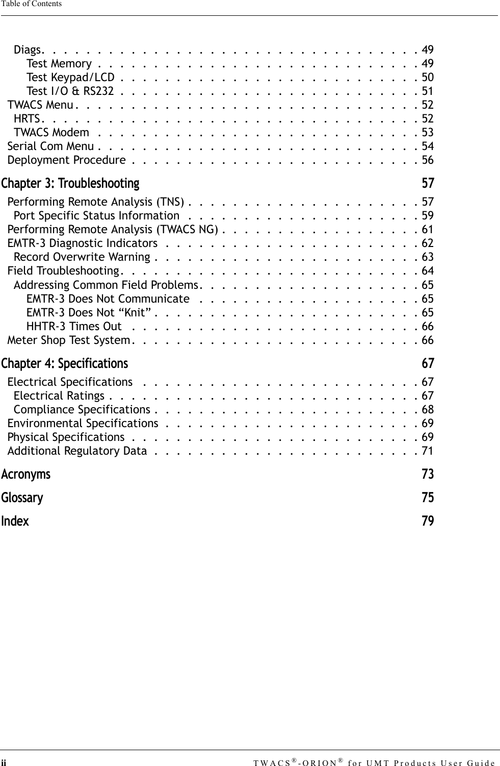 ii TWACS®-ORION® for UMT Products User GuideTable of ContentsDiags.  .  .  .  .  .  .  .  .  .  .  .  .  .  .  .  .  .  .  .  .  .  .  .  .  .  .  .  .  .  .  .  .  . 49Test Memory  .  .  .  .  .  .  .  .  .  .  .  .  .  .  .  .  .  .  .  .  .  .  .  .  .  .  .  .  . 49Test Keypad/LCD  .  .  .  .  .  .  .  .  .  .  .  .  .  .  .  .  .  .  .  .  .  .  .  .  .  .  . 50Test I/O &amp; RS232  .  .  .  .  .  .  .  .  .  .  .  .  .  .  .  .  .  .  .  .  .  .  .  .  .  .  . 51TWACS Menu .  .  .  .  .  .  .  .  .  .  .  .  .  .  .  .  .  .  .  .  .  .  .  .  .  .  .  .  .  .  . 52HRTS.  .  .  .  .  .  .  .  .  .  .  .  .  .  .  .  .  .  .  .  .  .  .  .  .  .  .  .  .  .  .  .  .  . 52TWACS Modem  .  .  .  .  .  .  .  .  .  .  .  .  .  .  .  .  .  .  .  .  .  .  .  .  .  .  .  .  . 53Serial Com Menu .  .  .  .  .  .  .  .  .  .  .  .  .  .  .  .  .  .  .  .  .  .  .  .  .  .  .  .  . 54Deployment Procedure  .  .  .  .  .  .  .  .  .  .  .  .  .  .  .  .  .  .  .  .  .  .  .  .  .  . 56Chapter 3: Troubleshooting 57Performing Remote Analysis (TNS) .  .  .  .  .  .  .  .  .  .  .  .  .  .  .  .  .  .  .  .  . 57Port Specific Status Information  .  .  .  .  .  .  .  .  .  .  .  .  .  .  .  .  .  .  .  .  . 59Performing Remote Analysis (TWACS NG) .  .  .  .  .  .  .  .  .  .  .  .  .  .  .  .  .  . 61EMTR-3 Diagnostic Indicators  .  .  .  .  .  .  .  .  .  .  .  .  .  .  .  .  .  .  .  .  .  .  . 62Record Overwrite Warning .  .  .  .  .  .  .  .  .  .  .  .  .  .  .  .  .  .  .  .  .  .  .  . 63Field Troubleshooting.  .  .  .  .  .  .  .  .  .  .  .  .  .  .  .  .  .  .  .  .  .  .  .  .  .  . 64Addressing Common Field Problems.  .  .  .  .  .  .  .  .  .  .  .  .  .  .  .  .  .  .  . 65EMTR-3 Does Not Communicate   .  .  .  .  .  .  .  .  .  .  .  .  .  .  .  .  .  .  .  . 65EMTR-3 Does Not “Knit” .  .  .  .  .  .  .  .  .  .  .  .  .  .  .  .  .  .  .  .  .  .  .  . 65HHTR-3 Times Out   .  .  .  .  .  .  .  .  .  .  .  .  .  .  .  .  .  .  .  .  .  .  .  .  .  . 66Meter Shop Test System.  .  .  .  .  .  .  .  .  .  .  .  .  .  .  .  .  .  .  .  .  .  .  .  .  . 66Chapter 4: Specifications 67Electrical Specifications   .  .  .  .  .  .  .  .  .  .  .  .  .  .  .  .  .  .  .  .  .  .  .  .  . 67Electrical Ratings .  .  .  .  .  .  .  .  .  .  .  .  .  .  .  .  .  .  .  .  .  .  .  .  .  .  .  . 67Compliance Specifications .  .  .  .  .  .  .  .  .  .  .  .  .  .  .  .  .  .  .  .  .  .  .  . 68Environmental Specifications  .  .  .  .  .  .  .  .  .  .  .  .  .  .  .  .  .  .  .  .  .  .  . 69Physical Specifications  .  .  .  .  .  .  .  .  .  .  .  .  .  .  .  .  .  .  .  .  .  .  .  .  .  . 69Additional Regulatory Data  .  .  .  .  .  .  .  .  .  .  .  .  .  .  .  .  .  .  .  .  .  .  .  . 71Acronyms 73Glossary 75Index 79