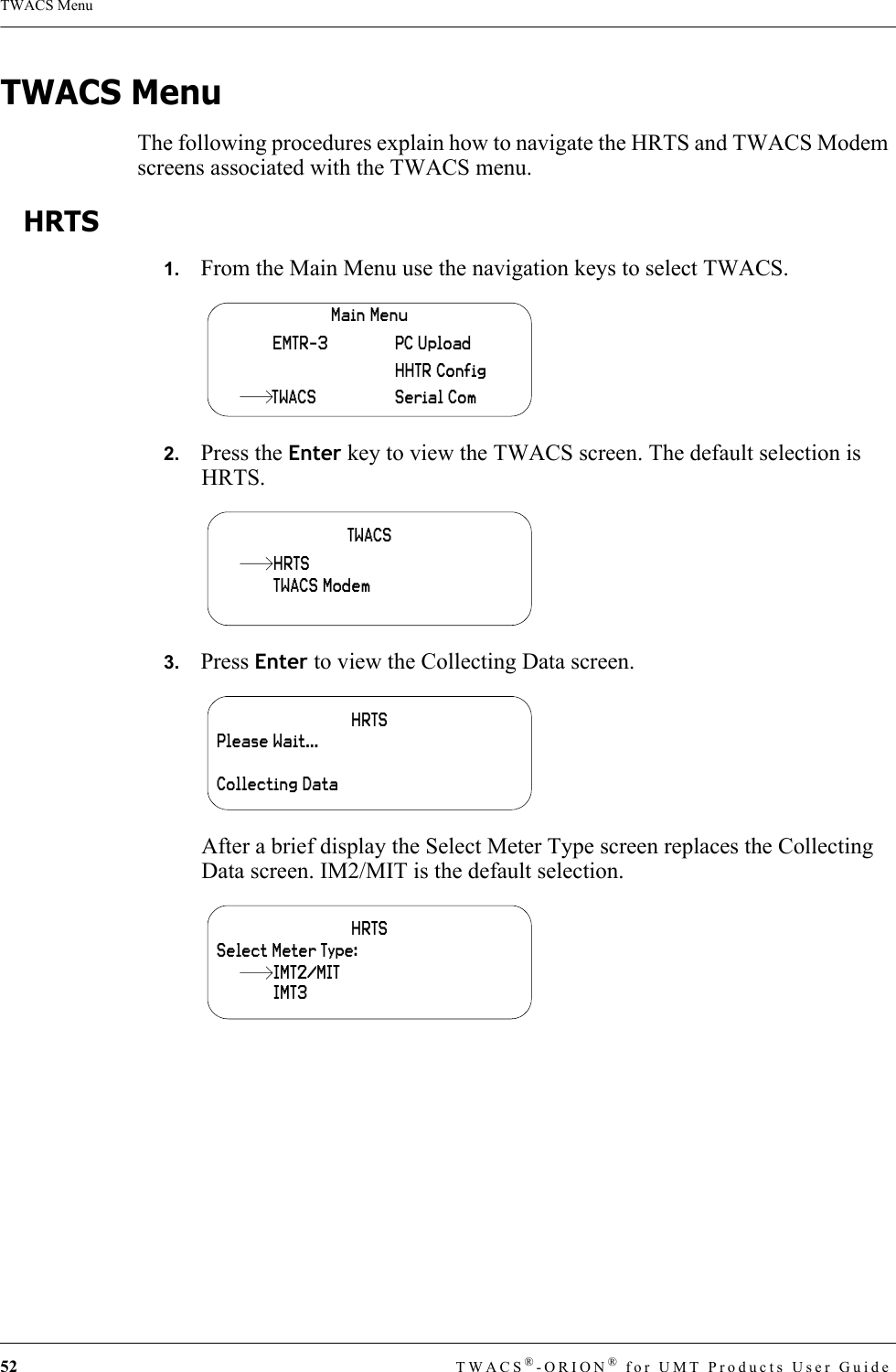 52 TWACS®-ORION® for UMT Products User GuideTWACS MenuTWACS MenuThe following procedures explain how to navigate the HRTS and TWACS Modem screens associated with the TWACS menu. HRTS1.   From the Main Menu use the navigation keys to select TWACS.2.   Press the Enter key to view the TWACS screen. The default selection is HRTS.3.   Press Enter to view the Collecting Data screen.After a brief display the Select Meter Type screen replaces the Collecting Data screen. IM2/MIT is the default selection.Main MenuHHTR ConfigSerial ComPC UploadEMTR-3TWACSTWACSTWACS ModemHRTSHRTSPlease Wait…Collecting DataHRTSSelect Meter Type:IMT3IMT2/MIT