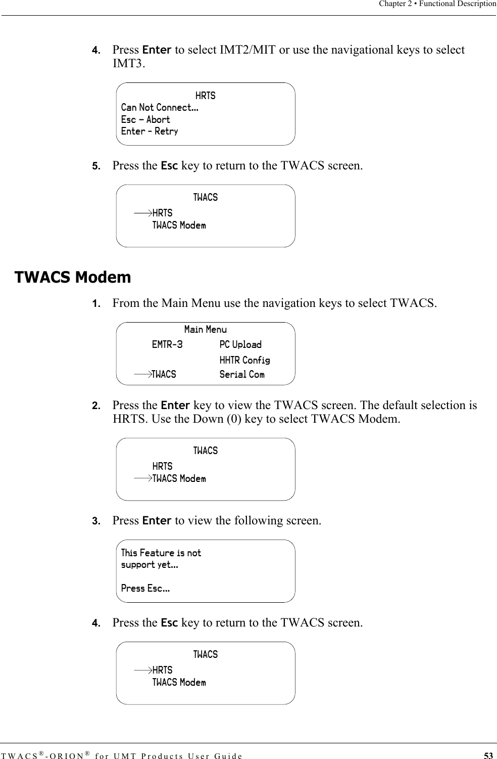 TWACS®-ORION® for UMT Products User Guide 53Chapter 2 • Functional Description4.   Press Enter to select IMT2/MIT or use the navigational keys to select IMT3.5.   Press the Esc key to return to the TWACS screen.TWACS Modem1.   From the Main Menu use the navigation keys to select TWACS.2.   Press the Enter key to view the TWACS screen. The default selection is HRTS. Use the Down (0) key to select TWACS Modem.3.   Press Enter to view the following screen.4.   Press the Esc key to return to the TWACS screen.HRTSCan Not Connect…Esc – AbortEnter - RetryTWACSTWACS ModemHRTSMain MenuHHTR ConfigSerial ComPC UploadEMTR-3TWACSTWACSHRTSTWACS ModemThis Feature is not support yet...Press Esc...TWACSTWACS ModemHRTS