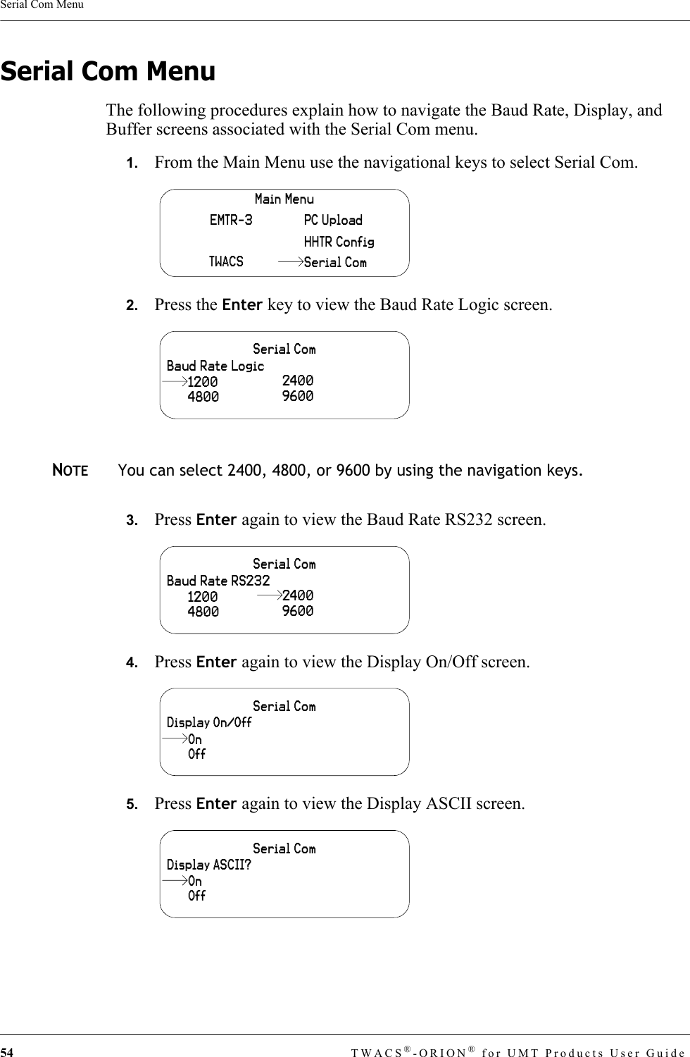 54 TWACS®-ORION® for UMT Products User GuideSerial Com MenuSerial Com MenuThe following procedures explain how to navigate the Baud Rate, Display, and Buffer screens associated with the Serial Com menu.1.   From the Main Menu use the navigational keys to select Serial Com.2.   Press the Enter key to view the Baud Rate Logic screen. NOTEYou can select 2400, 4800, or 9600 by using the navigation keys.3.   Press Enter again to view the Baud Rate RS232 screen.4.   Press Enter again to view the Display On/Off screen.5.   Press Enter again to view the Display ASCII screen.Main MenuHHTR ConfigPC UploadEMTR-3TWACS Serial ComSerial ComBaud Rate Logic4800240096001200Serial ComBaud Rate RS2324800 96001200 2400Serial ComDisplay On/OffOffOnSerial ComDisplay ASCII?OffOn