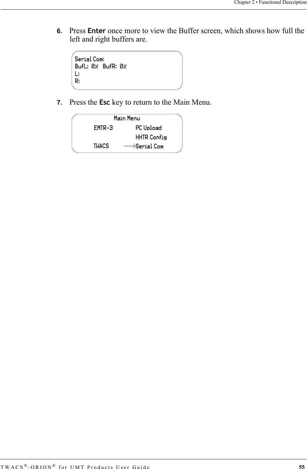 TWACS®-ORION® for UMT Products User Guide 55Chapter 2 • Functional Description6.   Press Enter once more to view the Buffer screen, which shows how full the left and right buffers are.7.   Press the Esc key to return to the Main Menu.Serial Com:BufL:  0%   BufR:  0%L:R:Main MenuHHTR ConfigPC UploadEMTR-3TWACS Serial Com