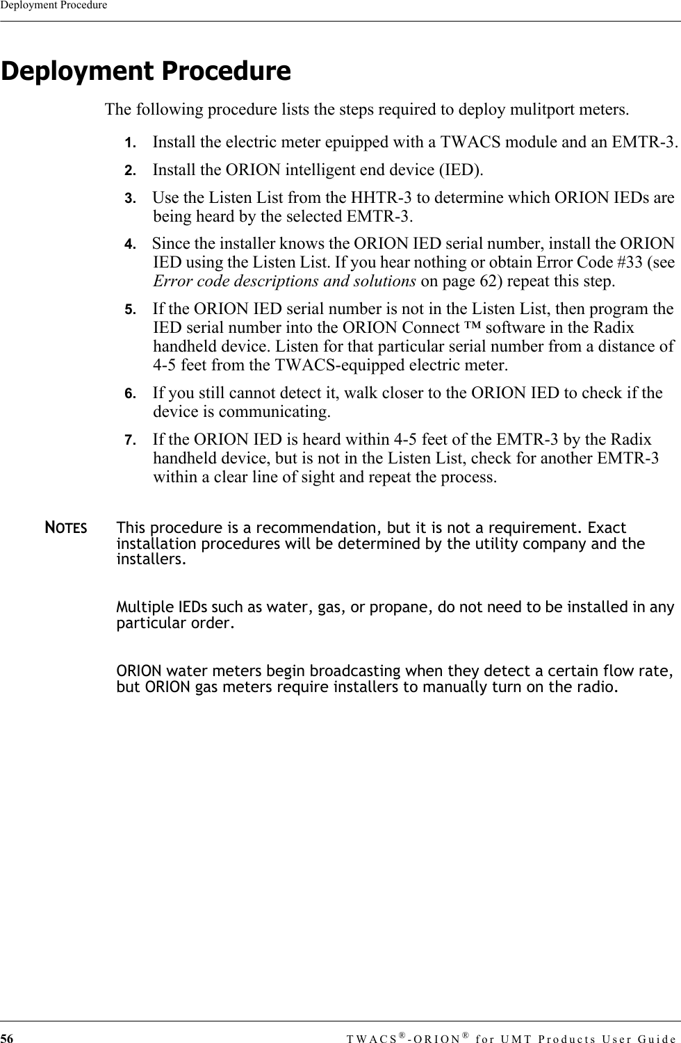 56 TWACS®-ORION® for UMT Products User GuideDeployment ProcedureDeployment ProcedureThe following procedure lists the steps required to deploy mulitport meters.1.   Install the electric meter epuipped with a TWACS module and an EMTR-3.2.   Install the ORION intelligent end device (IED).3.   Use the Listen List from the HHTR-3 to determine which ORION IEDs are being heard by the selected EMTR-3.4.   Since the installer knows the ORION IED serial number, install the ORION IED using the Listen List. If you hear nothing or obtain Error Code #33 (see Error code descriptions and solutions on page 62) repeat this step.5.   If the ORION IED serial number is not in the Listen List, then program the IED serial number into the ORION Connect ™ software in the Radix handheld device. Listen for that particular serial number from a distance of 4-5 feet from the TWACS-equipped electric meter.6.   If you still cannot detect it, walk closer to the ORION IED to check if the device is communicating.7.   If the ORION IED is heard within 4-5 feet of the EMTR-3 by the Radix handheld device, but is not in the Listen List, check for another EMTR-3 within a clear line of sight and repeat the process.NOTESThis procedure is a recommendation, but it is not a requirement. Exact installation procedures will be determined by the utility company and the installers.Multiple IEDs such as water, gas, or propane, do not need to be installed in any particular order.ORION water meters begin broadcasting when they detect a certain flow rate, but ORION gas meters require installers to manually turn on the radio.