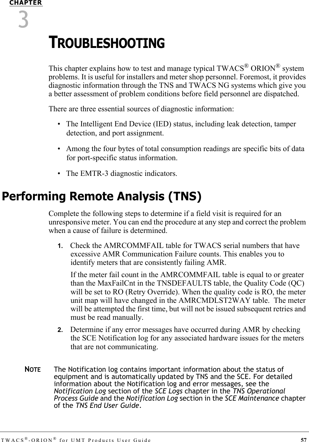 TWACS®-ORION® for UMT Products User Guide 57CHAPTER3TROUBLESHOOTING This chapter explains how to test and manage typical TWACS® ORION® system problems. It is useful for installers and meter shop personnel. Foremost, it provides diagnostic information through the TNS and TWACS NG systems which give you a better assessment of problem conditions before field personnel are dispatched.There are three essential sources of diagnostic information:• The Intelligent End Device (IED) status, including leak detection, tamper detection, and port assignment.• Among the four bytes of total consumption readings are specific bits of data for port-specific status information.• The EMTR-3 diagnostic indicators.Performing Remote Analysis (TNS)Complete the following steps to determine if a field visit is required for an unresponsive meter. You can end the procedure at any step and correct the problem when a cause of failure is determined.1.   Check the AMRCOMMFAIL table for TWACS serial numbers that have excessive AMR Communication Failure counts. This enables you to identify meters that are consistently failing AMR.If the meter fail count in the AMRCOMMFAIL table is equal to or greater than the MaxFailCnt in the TNSDEFAULTS table, the Quality Code (QC) will be set to RO (Retry Override). When the quality code is RO, the meter unit map will have changed in the AMRCMDLST2WAY table.  The meter will be attempted the first time, but will not be issued subsequent retries and must be read manually.2.   Determine if any error messages have occurred during AMR by checking the SCE Notification log for any associated hardware issues for the meters that are not communicating.NOTEThe Notification log contains important information about the status of equipment and is automatically updated by TNS and the SCE. For detailed information about the Notification log and error messages, see the Notification Log section of the SCE Logs chapter in the TNS Operational Process Guide and the Notification Log section in the SCE Maintenance chapter of the TNS End User Guide.