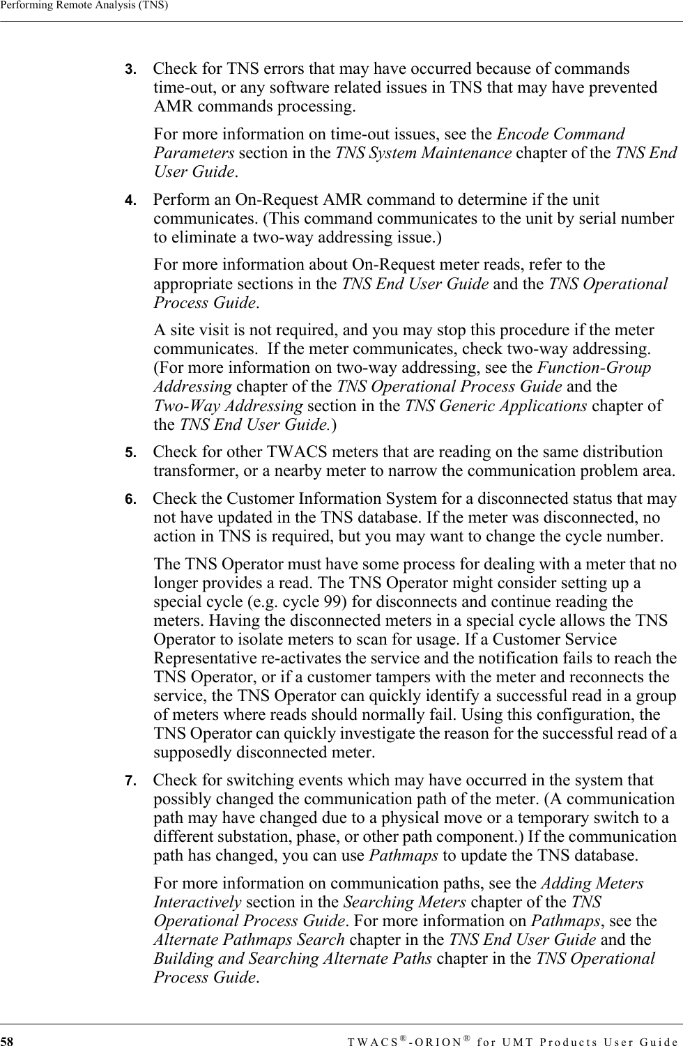 58 TWACS®-ORION® for UMT Products User GuidePerforming Remote Analysis (TNS)3.   Check for TNS errors that may have occurred because of commands time-out, or any software related issues in TNS that may have prevented AMR commands processing.For more information on time-out issues, see the Encode Command Parameters section in the TNS System Maintenance chapter of the TNS End User Guide.4.   Perform an On-Request AMR command to determine if the unit communicates. (This command communicates to the unit by serial number to eliminate a two-way addressing issue.)For more information about On-Request meter reads, refer to the appropriate sections in the TNS End User Guide and the TNS Operational Process Guide.A site visit is not required, and you may stop this procedure if the meter communicates.  If the meter communicates, check two-way addressing.  (For more information on two-way addressing, see the Function-Group Addressing chapter of the TNS Operational Process Guide and the Two-Way Addressing section in the TNS Generic Applications chapter of the TNS End User Guide.) 5.   Check for other TWACS meters that are reading on the same distribution transformer, or a nearby meter to narrow the communication problem area.6.   Check the Customer Information System for a disconnected status that may not have updated in the TNS database. If the meter was disconnected, no action in TNS is required, but you may want to change the cycle number.The TNS Operator must have some process for dealing with a meter that no longer provides a read. The TNS Operator might consider setting up a special cycle (e.g. cycle 99) for disconnects and continue reading the meters. Having the disconnected meters in a special cycle allows the TNS Operator to isolate meters to scan for usage. If a Customer Service Representative re-activates the service and the notification fails to reach the TNS Operator, or if a customer tampers with the meter and reconnects the service, the TNS Operator can quickly identify a successful read in a group of meters where reads should normally fail. Using this configuration, the TNS Operator can quickly investigate the reason for the successful read of a supposedly disconnected meter.7.   Check for switching events which may have occurred in the system that possibly changed the communication path of the meter. (A communication path may have changed due to a physical move or a temporary switch to a different substation, phase, or other path component.) If the communication path has changed, you can use Pathmaps to update the TNS database.For more information on communication paths, see the Adding Meters Interactively section in the Searching Meters chapter of the TNS Operational Process Guide. For more information on Pathmaps, see the Alternate Pathmaps Search chapter in the TNS End User Guide and the Building and Searching Alternate Paths chapter in the TNS Operational Process Guide.