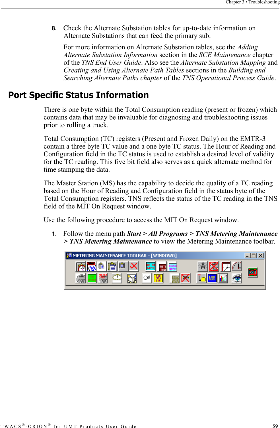 TWACS®-ORION® for UMT Products User Guide  59Chapter 3 • Troubleshooting8.   Check the Alternate Substation tables for up-to-date information on Alternate Substations that can feed the primary sub.For more information on Alternate Substation tables, see the Adding Alternate Substation Information section in the SCE Maintenance chapter of the TNS End User Guide. Also see the Alternate Substation Mapping and Creating and Using Alternate Path Tables sections in the Building and Searching Alternate Paths chapter of the TNS Operational Process Guide.Port Specific Status InformationThere is one byte within the Total Consumption reading (present or frozen) which contains data that may be invaluable for diagnosing and troubleshooting issues prior to rolling a truck.Total Consumption (TC) registers (Present and Frozen Daily) on the EMTR-3 contain a three byte TC value and a one byte TC status. The Hour of Reading and Configuration field in the TC status is used to establish a desired level of validity for the TC reading. This five bit field also serves as a quick alternate method for time stamping the data.The Master Station (MS) has the capability to decide the quality of a TC reading based on the Hour of Reading and Configuration field in the status byte of the Total Consumption registers. TNS reflects the status of the TC reading in the TNS field of the MIT On Request window. Use the following procedure to access the MIT On Request window.1.   Follow the menu path Start &gt; All Programs &gt; TNS Metering Maintenance &gt; TNS Metering Maintenance to view the Metering Maintenance toolbar. 