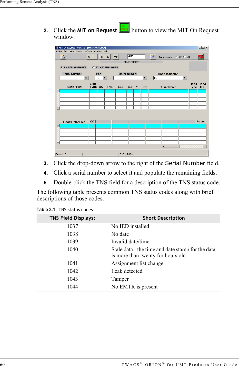 60 TWACS®-ORION® for UMT Products User GuidePerforming Remote Analysis (TNS)2.   Click the MIT on Request   button to view the MIT On Request window.3.   Click the drop-down arrow to the right of the Serial Number field.4.   Click a serial number to select it and populate the remaining fields.5.   Double-click the TNS field for a description of the TNS status code.The following table presents common TNS status codes along with brief descriptions of those codes.Table 3.1TNS status codesTNS Field Displays: Short Description1037 No IED installed1038 No date 1039 Invalid date/time1040 Stale data - the time and date stamp for the data is more than twenty for hours old1041 Assignment list change1042 Leak detected1043 Tamper1044 No EMTR is present