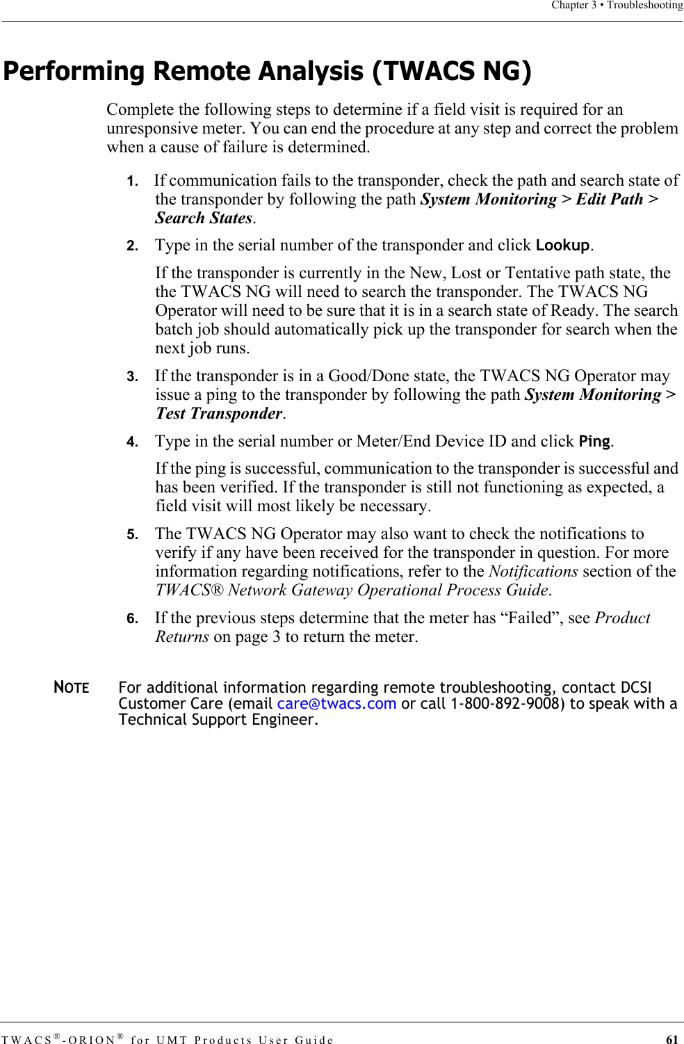 TWACS®-ORION® for UMT Products User Guide  61Chapter 3 • TroubleshootingPerforming Remote Analysis (TWACS NG)Complete the following steps to determine if a field visit is required for an unresponsive meter. You can end the procedure at any step and correct the problem when a cause of failure is determined.1.   If communication fails to the transponder, check the path and search state of the transponder by following the path System Monitoring &gt; Edit Path &gt; Search States.2.   Type in the serial number of the transponder and click Lookup.If the transponder is currently in the New, Lost or Tentative path state, the the TWACS NG will need to search the transponder. The TWACS NG Operator will need to be sure that it is in a search state of Ready. The search batch job should automatically pick up the transponder for search when the next job runs.3.   If the transponder is in a Good/Done state, the TWACS NG Operator may issue a ping to the transponder by following the path System Monitoring &gt; Test Transponder.4.   Type in the serial number or Meter/End Device ID and click Ping.If the ping is successful, communication to the transponder is successful and has been verified. If the transponder is still not functioning as expected, a field visit will most likely be necessary.5.   The TWACS NG Operator may also want to check the notifications to verify if any have been received for the transponder in question. For more information regarding notifications, refer to the Notifications section of the TWACS® Network Gateway Operational Process Guide.6.   If the previous steps determine that the meter has “Failed”, see Product Returns on page 3 to return the meter.NOTEFor additional information regarding remote troubleshooting, contact DCSI Customer Care (email care@twacs.com or call 1-800-892-9008) to speak with a Technical Support Engineer.