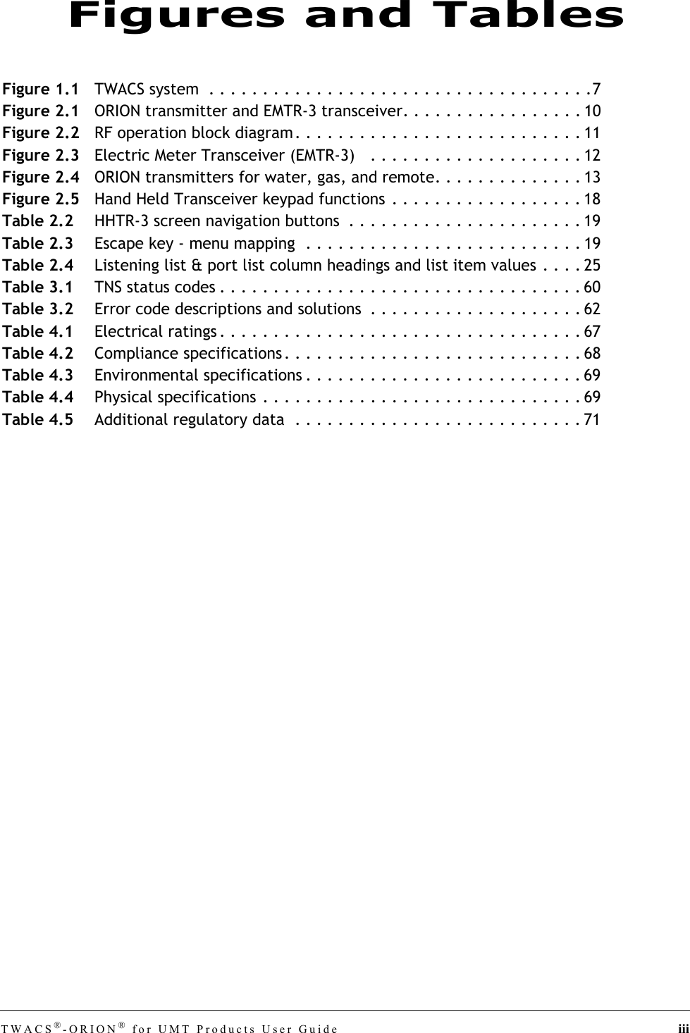 TWACS®-ORION® for UMT Products User Guide iiiFigure 1.1 TWACS system  . . . . . . . . . . . . . . . . . . . . . . . . . . . . . . . . . . . .7Figure 2.1 ORION transmitter and EMTR-3 transceiver. . . . . . . . . . . . . . . . . 10Figure 2.2 RF operation block diagram. . . . . . . . . . . . . . . . . . . . . . . . . . . 11Figure 2.3 Electric Meter Transceiver (EMTR-3)   . . . . . . . . . . . . . . . . . . . . 12Figure 2.4 ORION transmitters for water, gas, and remote. . . . . . . . . . . . . . 13Figure 2.5 Hand Held Transceiver keypad functions . . . . . . . . . . . . . . . . . . 18Table 2.2 HHTR-3 screen navigation buttons  . . . . . . . . . . . . . . . . . . . . . . 19Table 2.3 Escape key - menu mapping  . . . . . . . . . . . . . . . . . . . . . . . . . . 19Table 2.4 Listening list &amp; port list column headings and list item values . . . . 25Table 3.1 TNS status codes . . . . . . . . . . . . . . . . . . . . . . . . . . . . . . . . . . 60Table 3.2 Error code descriptions and solutions  . . . . . . . . . . . . . . . . . . . . 62Table 4.1 Electrical ratings . . . . . . . . . . . . . . . . . . . . . . . . . . . . . . . . . . 67Table 4.2 Compliance specifications . . . . . . . . . . . . . . . . . . . . . . . . . . . . 68Table 4.3 Environmental specifications . . . . . . . . . . . . . . . . . . . . . . . . . . 69Table 4.4 Physical specifications . . . . . . . . . . . . . . . . . . . . . . . . . . . . . . 69Table 4.5 Additional regulatory data  . . . . . . . . . . . . . . . . . . . . . . . . . . . 71Figures and Tables