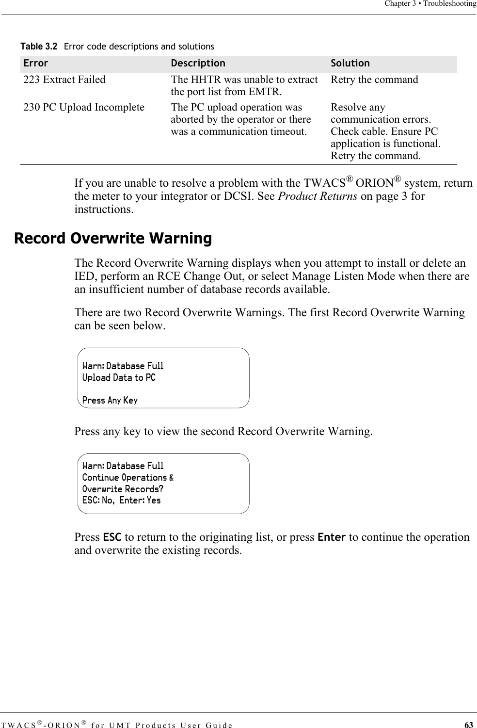 TWACS®-ORION® for UMT Products User Guide  63Chapter 3 • TroubleshootingIf you are unable to resolve a problem with the TWACS® ORION® system, return the meter to your integrator or DCSI. See Product Returns on page 3 for instructions.Record Overwrite WarningThe Record Overwrite Warning displays when you attempt to install or delete an IED, perform an RCE Change Out, or select Manage Listen Mode when there are an insufficient number of database records available.There are two Record Overwrite Warnings. The first Record Overwrite Warning can be seen below.Press any key to view the second Record Overwrite Warning.Press ESC to return to the originating list, or press Enter to continue the operation and overwrite the existing records.223 Extract Failed The HHTR was unable to extract the port list from EMTR.Retry the command230 PC Upload Incomplete The PC upload operation was aborted by the operator or there was a communication timeout.Resolve any communication errors. Check cable. Ensure PC application is functional. Retry the command.Table 3.2Error code descriptions and solutionsError Description SolutionWarn: Database FullUpload Data to PCPress Any KeyWarn: Database Full Continue Operations &amp;Overwrite Records?ESC: No,  Enter: Yes