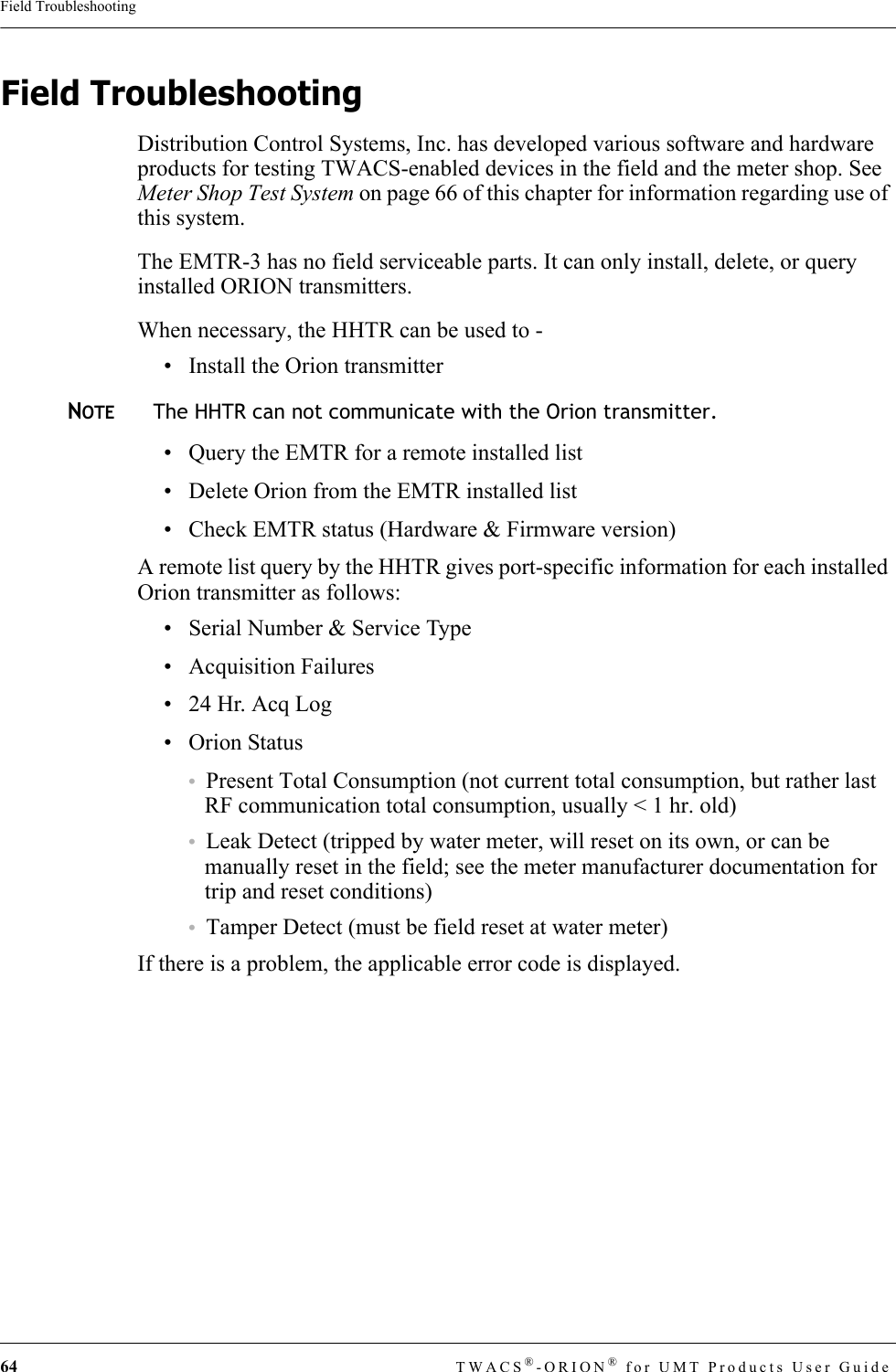 64 TWACS®-ORION® for UMT Products User GuideField TroubleshootingField TroubleshootingDistribution Control Systems, Inc. has developed various software and hardware products for testing TWACS-enabled devices in the field and the meter shop. See Meter Shop Test System on page 66 of this chapter for information regarding use of this system.The EMTR-3 has no field serviceable parts. It can only install, delete, or query installed ORION transmitters.When necessary, the HHTR can be used to - • Install the Orion transmitter NOTEThe HHTR can not communicate with the Orion transmitter.• Query the EMTR for a remote installed list• Delete Orion from the EMTR installed list• Check EMTR status (Hardware &amp; Firmware version)A remote list query by the HHTR gives port-specific information for each installed Orion transmitter as follows:• Serial Number &amp; Service Type• Acquisition Failures• 24 Hr. Acq Log• Orion Status•Present Total Consumption (not current total consumption, but rather last RF communication total consumption, usually &lt; 1 hr. old)•Leak Detect (tripped by water meter, will reset on its own, or can be manually reset in the field; see the meter manufacturer documentation for trip and reset conditions)•Tamper Detect (must be field reset at water meter)If there is a problem, the applicable error code is displayed.