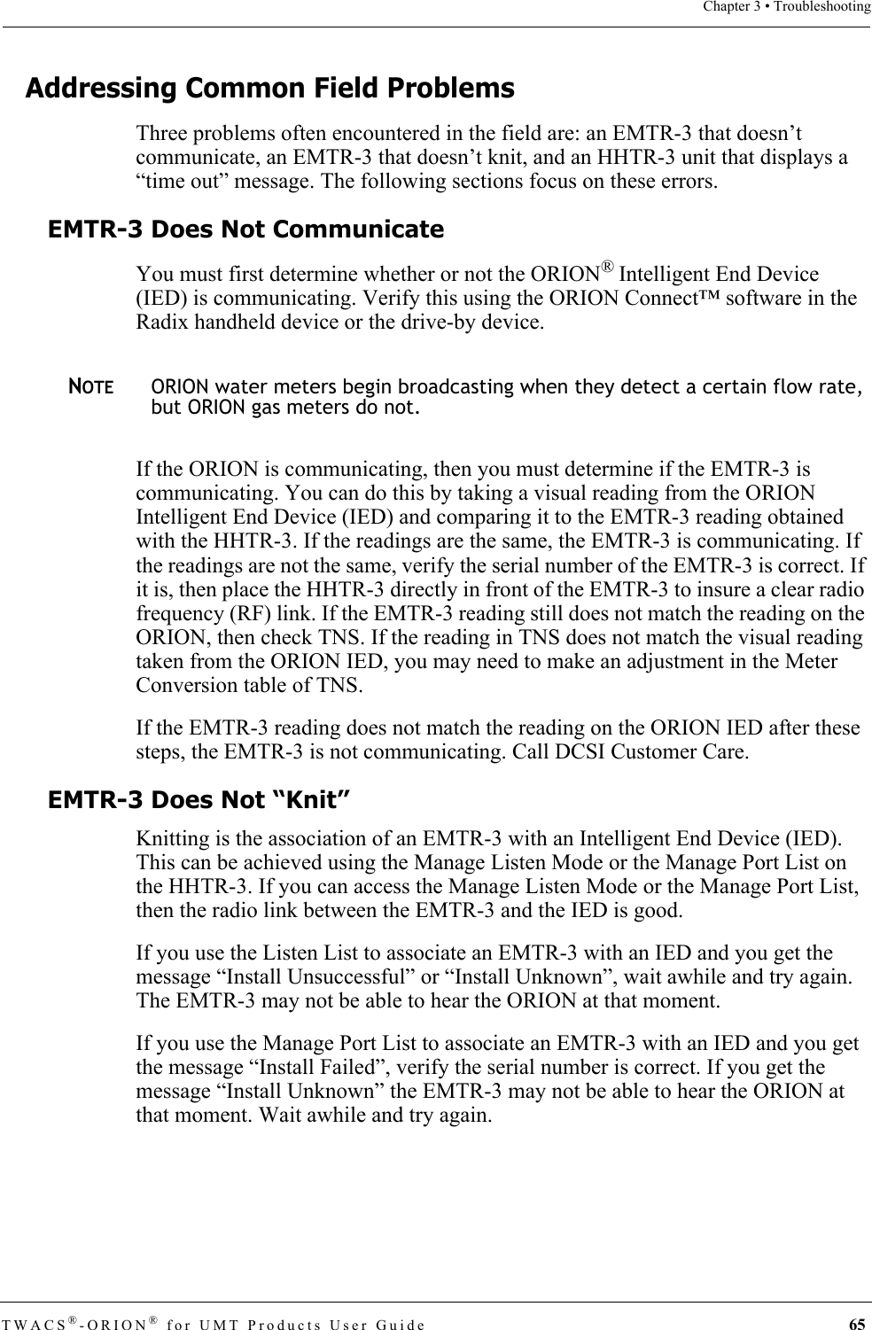 TWACS®-ORION® for UMT Products User Guide  65Chapter 3 • TroubleshootingAddressing Common Field ProblemsThree problems often encountered in the field are: an EMTR-3 that doesn’t communicate, an EMTR-3 that doesn’t knit, and an HHTR-3 unit that displays a “time out” message. The following sections focus on these errors.EMTR-3 Does Not CommunicateYou must first determine whether or not the ORION® Intelligent End Device (IED) is communicating. Verify this using the ORION Connect™ software in the Radix handheld device or the drive-by device. NOTEORION water meters begin broadcasting when they detect a certain flow rate, but ORION gas meters do not. If the ORION is communicating, then you must determine if the EMTR-3 is communicating. You can do this by taking a visual reading from the ORION Intelligent End Device (IED) and comparing it to the EMTR-3 reading obtained with the HHTR-3. If the readings are the same, the EMTR-3 is communicating. If the readings are not the same, verify the serial number of the EMTR-3 is correct. If it is, then place the HHTR-3 directly in front of the EMTR-3 to insure a clear radio frequency (RF) link. If the EMTR-3 reading still does not match the reading on the ORION, then check TNS. If the reading in TNS does not match the visual reading taken from the ORION IED, you may need to make an adjustment in the Meter Conversion table of TNS. If the EMTR-3 reading does not match the reading on the ORION IED after these steps, the EMTR-3 is not communicating. Call DCSI Customer Care.EMTR-3 Does Not “Knit”Knitting is the association of an EMTR-3 with an Intelligent End Device (IED). This can be achieved using the Manage Listen Mode or the Manage Port List on the HHTR-3. If you can access the Manage Listen Mode or the Manage Port List, then the radio link between the EMTR-3 and the IED is good.If you use the Listen List to associate an EMTR-3 with an IED and you get the message “Install Unsuccessful” or “Install Unknown”, wait awhile and try again. The EMTR-3 may not be able to hear the ORION at that moment.If you use the Manage Port List to associate an EMTR-3 with an IED and you get the message “Install Failed”, verify the serial number is correct. If you get the message “Install Unknown” the EMTR-3 may not be able to hear the ORION at that moment. Wait awhile and try again. 