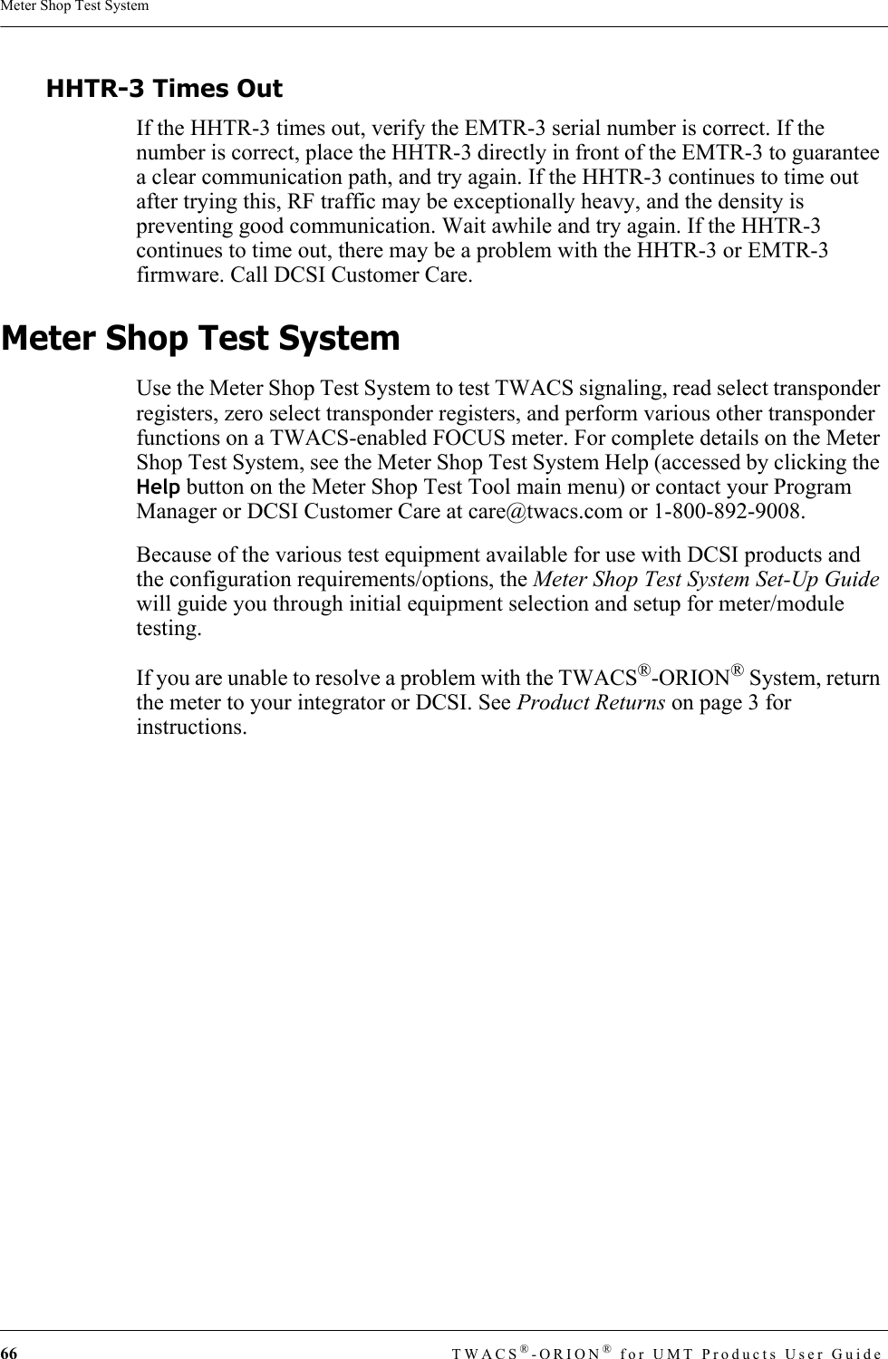 66 TWACS®-ORION® for UMT Products User GuideMeter Shop Test SystemHHTR-3 Times OutIf the HHTR-3 times out, verify the EMTR-3 serial number is correct. If the number is correct, place the HHTR-3 directly in front of the EMTR-3 to guarantee a clear communication path, and try again. If the HHTR-3 continues to time out after trying this, RF traffic may be exceptionally heavy, and the density is preventing good communication. Wait awhile and try again. If the HHTR-3 continues to time out, there may be a problem with the HHTR-3 or EMTR-3 firmware. Call DCSI Customer Care.Meter Shop Test SystemUse the Meter Shop Test System to test TWACS signaling, read select transponder registers, zero select transponder registers, and perform various other transponder functions on a TWACS-enabled FOCUS meter. For complete details on the Meter Shop Test System, see the Meter Shop Test System Help (accessed by clicking the Help button on the Meter Shop Test Tool main menu) or contact your Program Manager or DCSI Customer Care at care@twacs.com or 1-800-892-9008.Because of the various test equipment available for use with DCSI products and the configuration requirements/options, the Meter Shop Test System Set-Up Guide will guide you through initial equipment selection and setup for meter/module testing. If you are unable to resolve a problem with the TWACS®-ORION® System, return the meter to your integrator or DCSI. See Product Returns on page 3 for instructions.