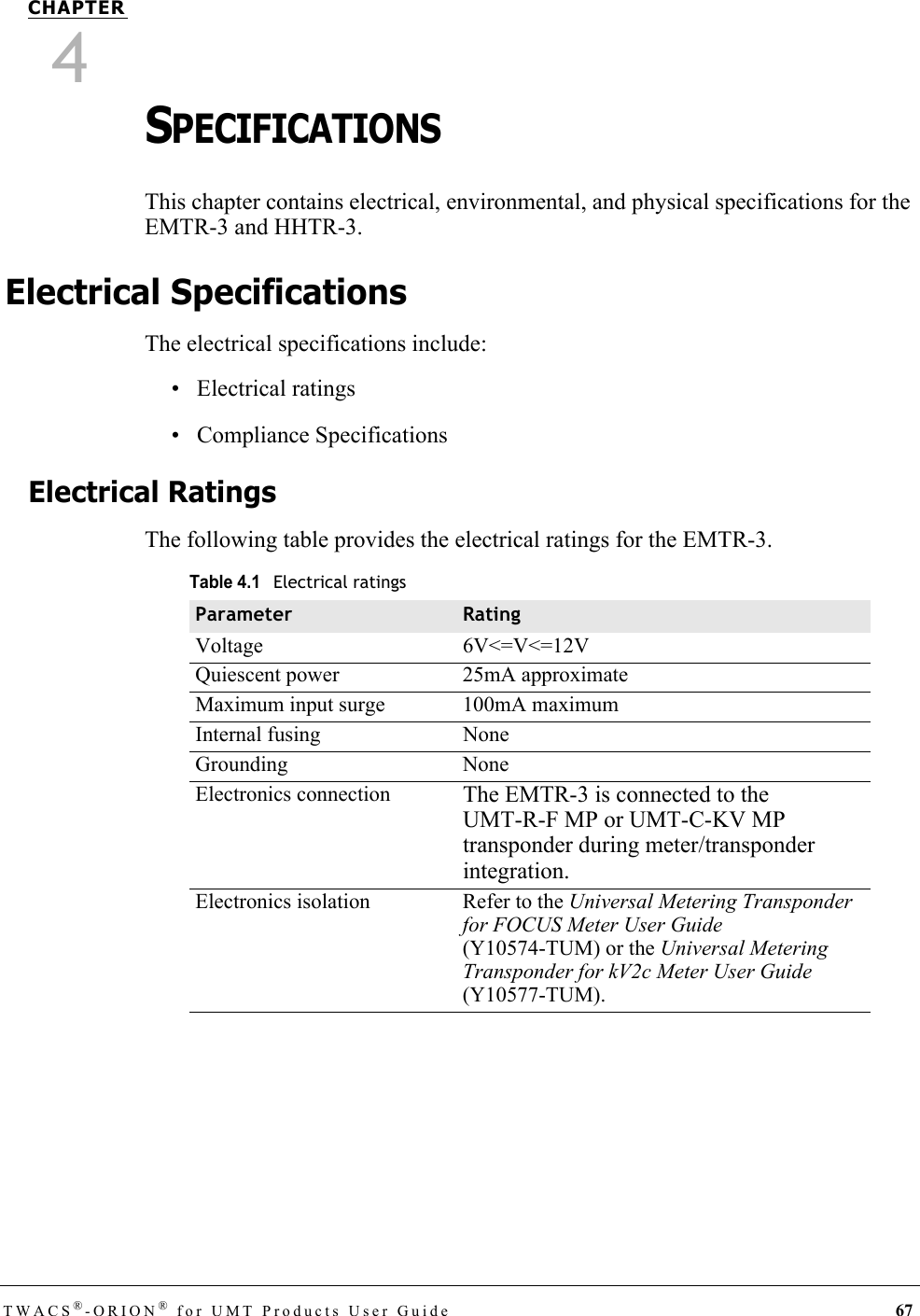 TWACS®-ORION® for UMT Products User Guide 67CHAPTER4SPECIFICATIONSThis chapter contains electrical, environmental, and physical specifications for the EMTR-3 and HHTR-3.Electrical SpecificationsThe electrical specifications include:• Electrical ratings• Compliance SpecificationsElectrical RatingsThe following table provides the electrical ratings for the EMTR-3.Table 4.1Electrical ratingsParameter RatingVoltage 6V&lt;=V&lt;=12VQuiescent power 25mA approximateMaximum input surge 100mA maximumInternal fusing NoneGrounding NoneElectronics connection The EMTR-3 is connected to the UMT-R-F MP or UMT-C-KV MP transponder during meter/transponder integration.Electronics isolation Refer to the Universal Metering Transponder for FOCUS Meter User Guide (Y10574-TUM) or the Universal Metering Transponder for kV2c Meter User Guide (Y10577-TUM).