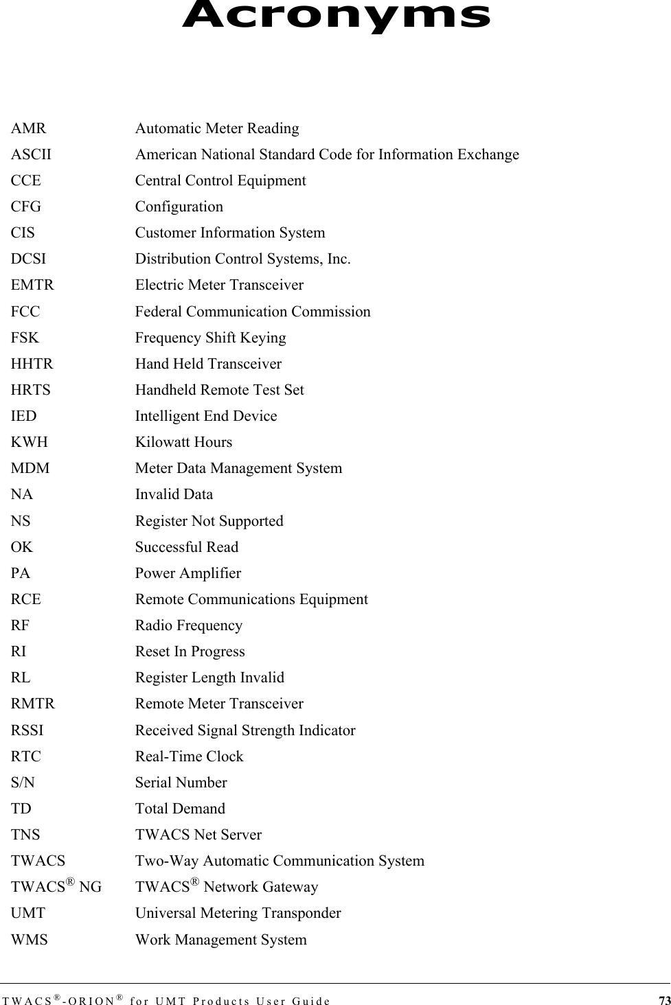 TWACS®-ORION® for UMT Products User Guide 73AMR Automatic Meter ReadingASCII American National Standard Code for Information ExchangeCCE Central Control EquipmentCFG ConfigurationCIS Customer Information SystemDCSI Distribution Control Systems, Inc.EMTR Electric Meter TransceiverFCC Federal Communication CommissionFSK Frequency Shift KeyingHHTR Hand Held TransceiverHRTS Handheld Remote Test SetIED Intelligent End DeviceKWH Kilowatt HoursMDM Meter Data Management SystemNA Invalid DataNS Register Not SupportedOK Successful ReadPA Power AmplifierRCE Remote Communications EquipmentRF Radio FrequencyRI Reset In ProgressRL Register Length InvalidRMTR Remote Meter TransceiverRSSI Received Signal Strength IndicatorRTC Real-Time ClockS/N Serial NumberTD Total DemandTNS TWACS Net ServerTWACS Two-Way Automatic Communication SystemTWACS® NG TWACS® Network GatewayUMT Universal Metering TransponderWMS Work Management SystemAcronyms