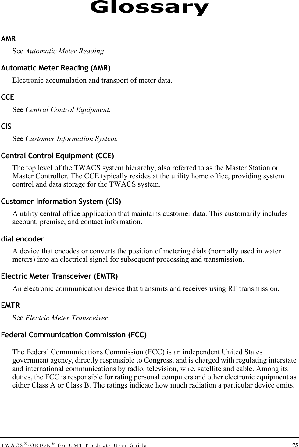 TWACS®-ORION® for UMT Products User Guide 75AMRSee Automatic Meter Reading.Automatic Meter Reading (AMR)Electronic accumulation and transport of meter data.CCESee Central Control Equipment.CISSee Customer Information System.Central Control Equipment (CCE)The top level of the TWACS system hierarchy, also referred to as the Master Station or Master Controller. The CCE typically resides at the utility home office, providing system control and data storage for the TWACS system.Customer Information System (CIS)A utility central office application that maintains customer data. This customarily includes account, premise, and contact information.dial encoderA device that encodes or converts the position of metering dials (normally used in water meters) into an electrical signal for subsequent processing and transmission.Electric Meter Transceiver (EMTR)An electronic communication device that transmits and receives using RF transmission.EMTRSee Electric Meter Transceiver.Federal Communication Commission (FCC)The Federal Communications Commission (FCC) is an independent United States government agency, directly responsible to Congress, and is charged with regulating interstate and international communications by radio, television, wire, satellite and cable. Among its duties, the FCC is responsible for rating personal computers and other electronic equipment as either Class A or Class B. The ratings indicate how much radiation a particular device emits.Glossary