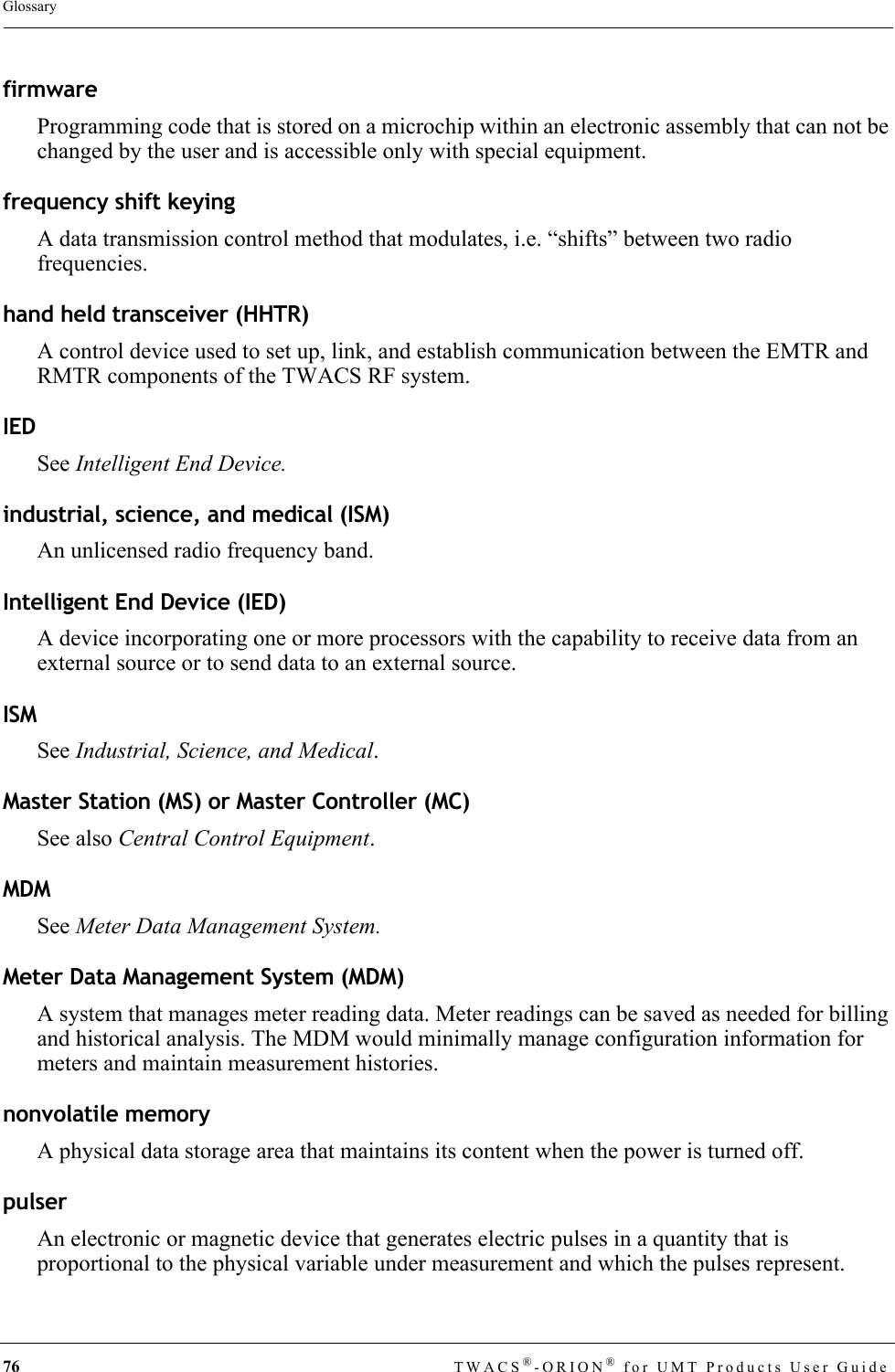 76 TWACS®-ORION® for UMT Products User GuideGlossaryfirmwareProgramming code that is stored on a microchip within an electronic assembly that can not be changed by the user and is accessible only with special equipment.frequency shift keyingA data transmission control method that modulates, i.e. “shifts” between two radio frequencies.hand held transceiver (HHTR)A control device used to set up, link, and establish communication between the EMTR and RMTR components of the TWACS RF system.IEDSee Intelligent End Device.industrial, science, and medical (ISM)An unlicensed radio frequency band.Intelligent End Device (IED)A device incorporating one or more processors with the capability to receive data from an external source or to send data to an external source.ISMSee Industrial, Science, and Medical.Master Station (MS) or Master Controller (MC)See also Central Control Equipment.MDMSee Meter Data Management System.Meter Data Management System (MDM)A system that manages meter reading data. Meter readings can be saved as needed for billing and historical analysis. The MDM would minimally manage configuration information for meters and maintain measurement histories.nonvolatile memoryA physical data storage area that maintains its content when the power is turned off.pulserAn electronic or magnetic device that generates electric pulses in a quantity that is proportional to the physical variable under measurement and which the pulses represent.