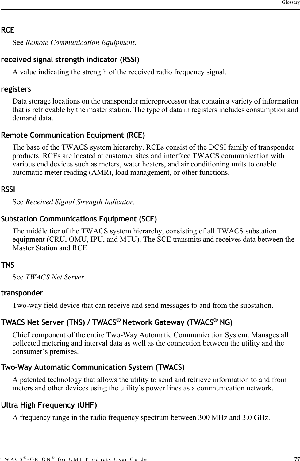 TWACS®-ORION® for UMT Products User Guide 77GlossaryRCESee Remote Communication Equipment.received signal strength indicator (RSSI)A value indicating the strength of the received radio frequency signal.registersData storage locations on the transponder microprocessor that contain a variety of information that is retrievable by the master station. The type of data in registers includes consumption and demand data.Remote Communication Equipment (RCE)The base of the TWACS system hierarchy. RCEs consist of the DCSI family of transponder products. RCEs are located at customer sites and interface TWACS communication with various end devices such as meters, water heaters, and air conditioning units to enable automatic meter reading (AMR), load management, or other functions.RSSISee Received Signal Strength Indicator.Substation Communications Equipment (SCE)The middle tier of the TWACS system hierarchy, consisting of all TWACS substation equipment (CRU, OMU, IPU, and MTU). The SCE transmits and receives data between the Master Station and RCE.TNSSee TWACS Net Server.transponderTwo-way field device that can receive and send messages to and from the substation.TWACS Net Server (TNS) / TWACS® Network Gateway (TWACS® NG)Chief component of the entire Two-Way Automatic Communication System. Manages all collected metering and interval data as well as the connection between the utility and the consumer’s premises.Two-Way Automatic Communication System (TWACS)A patented technology that allows the utility to send and retrieve information to and from meters and other devices using the utility’s power lines as a communication network.Ultra High Frequency (UHF)A frequency range in the radio frequency spectrum between 300 MHz and 3.0 GHz.