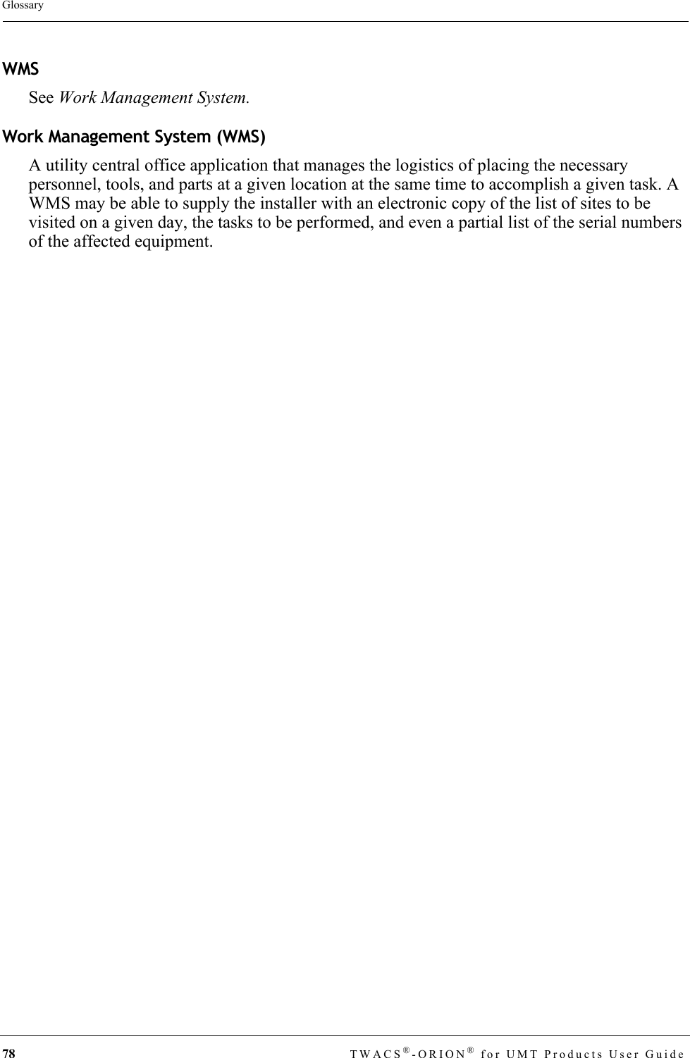 78 TWACS®-ORION® for UMT Products User GuideGlossaryWMSSee Work Management System.Work Management System (WMS)A utility central office application that manages the logistics of placing the necessary personnel, tools, and parts at a given location at the same time to accomplish a given task. A WMS may be able to supply the installer with an electronic copy of the list of sites to be visited on a given day, the tasks to be performed, and even a partial list of the serial numbers of the affected equipment.