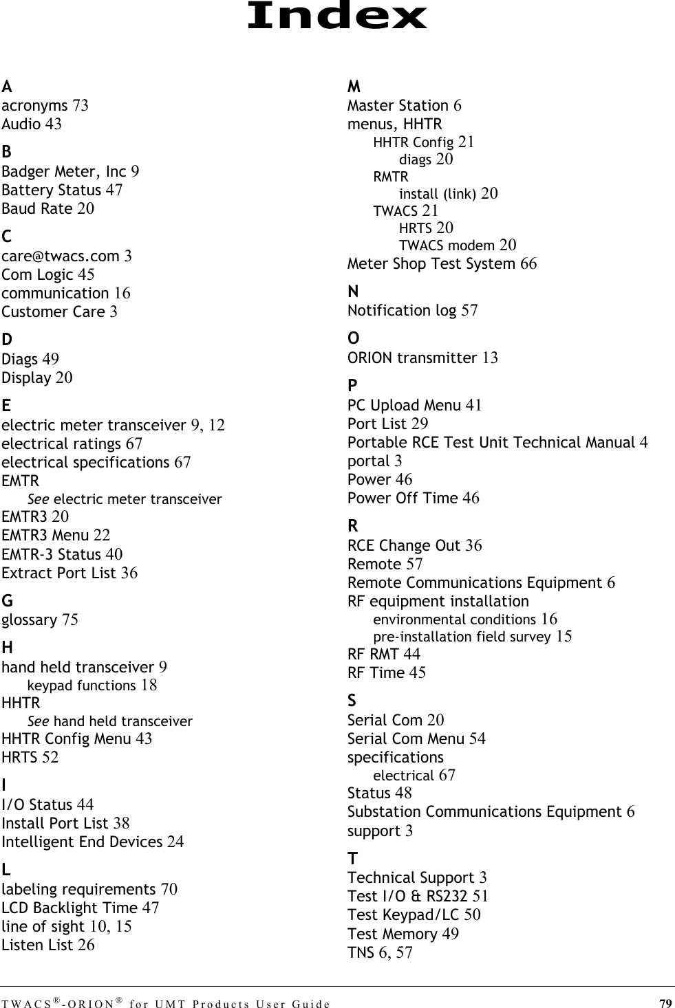 TWACS®-ORION® for UMT Products User Guide 79Aacronyms 73Audio 43BBadger Meter, Inc 9Battery Status 47Baud Rate 20Ccare@twacs.com 3Com Logic 45communication 16Customer Care 3DDiags 49Display 20Eelectric meter transceiver 9, 12electrical ratings 67electrical specifications 67EMTRSee electric meter transceiverEMTR3 20EMTR3 Menu 22EMTR-3 Status 40Extract Port List 36Gglossary 75Hhand held transceiver 9keypad functions 18HHTRSee hand held transceiverHHTR Config Menu 43HRTS 52II/O Status 44Install Port List 38Intelligent End Devices 24Llabeling requirements 70LCD Backlight Time 47line of sight 10, 15Listen List 26MMaster Station 6menus, HHTRHHTR Config 21diags 20RMTRinstall (link) 20TWACS 21HRTS 20TWACS modem 20Meter Shop Test System 66NNotification log 57OORION transmitter 13PPC Upload Menu 41Port List 29Portable RCE Test Unit Technical Manual 4portal 3Power 46Power Off Time 46RRCE Change Out 36Remote 57Remote Communications Equipment 6RF equipment installationenvironmental conditions 16pre-installation field survey 15RF RMT 44RF Time 45SSerial Com 20Serial Com Menu 54specificationselectrical 67Status 48Substation Communications Equipment 6support 3TTechnical Support 3Test I/O &amp; RS232 51Test Keypad/LC 50Test Memory 49TNS 6, 57Index