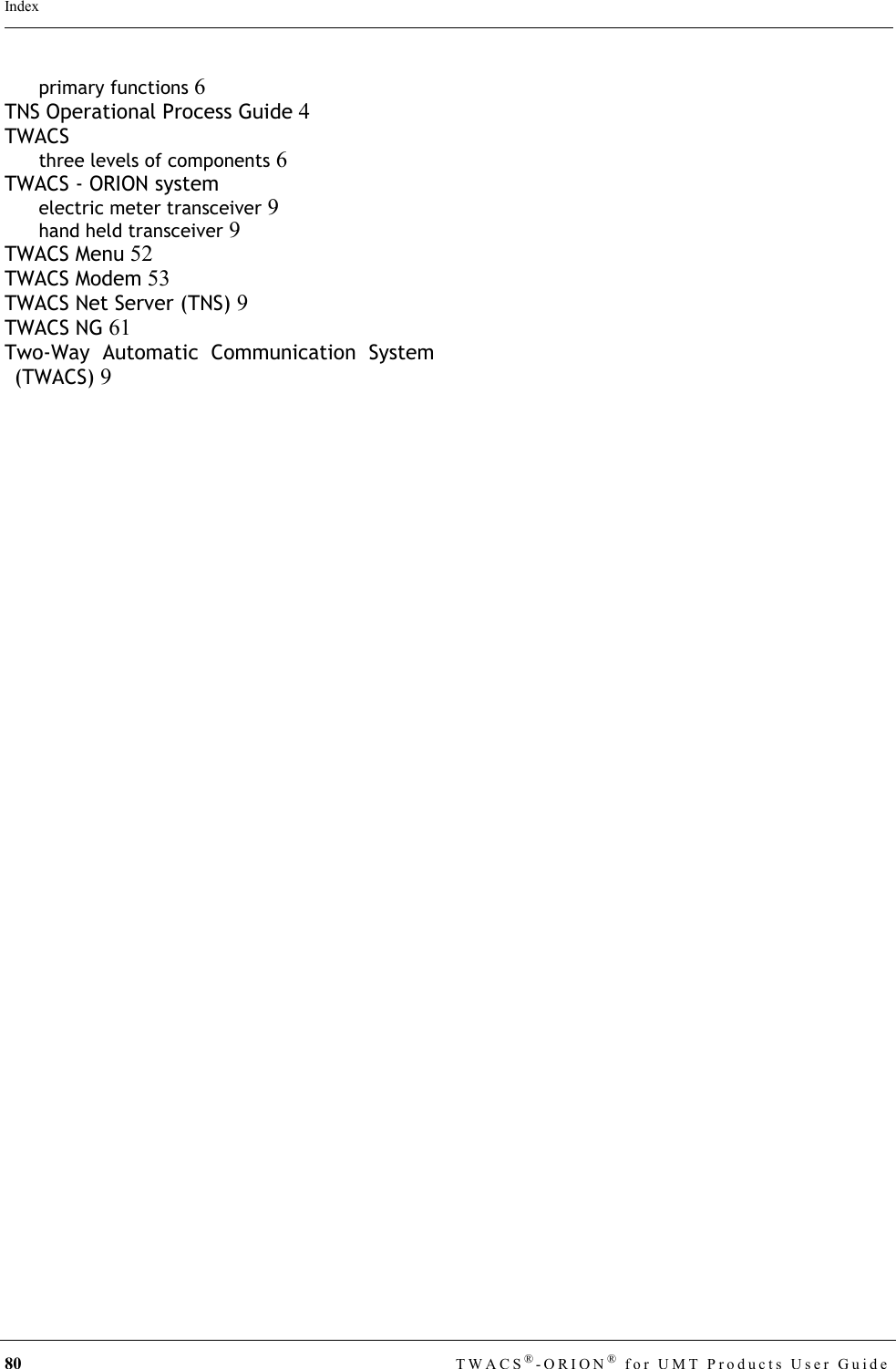 80 TWACS®-ORION® for UMT Products User GuideIndexprimary functions 6TNS Operational Process Guide 4TWACSthree levels of components 6TWACS - ORION systemelectric meter transceiver 9hand held transceiver 9TWACS Menu 52TWACS Modem 53TWACS Net Server (TNS) 9TWACS NG 61Two-Way Automatic Communication System(TWACS) 9