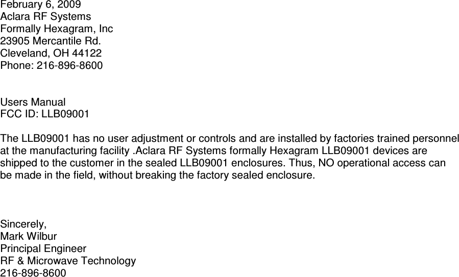 February 6, 2009 Aclara RF Systems  Formally Hexagram, Inc 23905 Mercantile Rd. Cleveland, OH 44122 Phone: 216-896-8600   Users Manual  FCC ID: LLB09001  The LLB09001 has no user adjustment or controls and are installed by factories trained personnel at the manufacturing facility .Aclara RF Systems formally Hexagram LLB09001 devices are shipped to the customer in the sealed LLB09001 enclosures. Thus, NO operational access can be made in the field, without breaking the factory sealed enclosure.    Sincerely, Mark Wilbur  Principal Engineer RF &amp; Microwave Technology 216-896-8600 