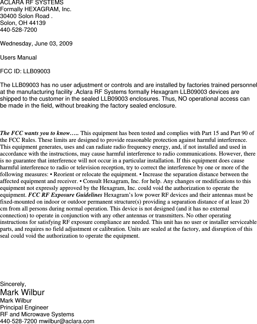 ACLARA RF SYSTEMS Formally HEXAGRAM, Inc. 30400 Solon Road . Solon, OH 44139 440-528-7200  Wednesday, June 03, 2009  Users Manual  FCC ID: LLB09003  The LLB09003 has no user adjustment or controls and are installed by factories trained personnel at the manufacturing facility .Aclara RF Systems formally Hexagram LLB09003 devices are shipped to the customer in the sealed LLB09003 enclosures. Thus, NO operational access can be made in the field, without breaking the factory sealed enclosure.    The FCC wants you to know….. This equipment has been tested and complies with Part 15 and Part 90 of the FCC Rules. These limits are designed to provide reasonable protection against harmful interference. This equipment generates, uses and can radiate radio frequency energy, and, if not installed and used in accordance with the instructions, may cause harmful interference to radio communications. However, there is no guarantee that interference will not occur in a particular installation. If this equipment does cause harmful interference to radio or television reception, try to correct the interference by one or more of the following measures: • Reorient or relocate the equipment. • Increase the separation distance between the affected equipment and receiver. • Consult Hexagram, Inc. for help. Any changes or modifications to this equipment not expressly approved by the Hexagram, Inc. could void the authorization to operate the equipment. FCC RF Exposure Guidelines Hexagram’s low power RF devices and their antennas must be fixed-mounted on indoor or outdoor permanent structure(s) providing a separation distance of at least 20 cm from all persons during normal operation. This device is not designed (and it has no external connection) to operate in conjunction with any other antennas or transmitters. No other operating instructions for satisfying RF exposure compliance are needed. This unit has no user or installer serviceable parts, and requires no field adjustment or calibration. Units are sealed at the factory, and disruption of this seal could void the authorization to operate the equipment.       Sincerely, Mark Wilbur Mark Wilbur Principal Engineer RF and Microwave Systems 440-528-7200 mwilbur@aclara.com 