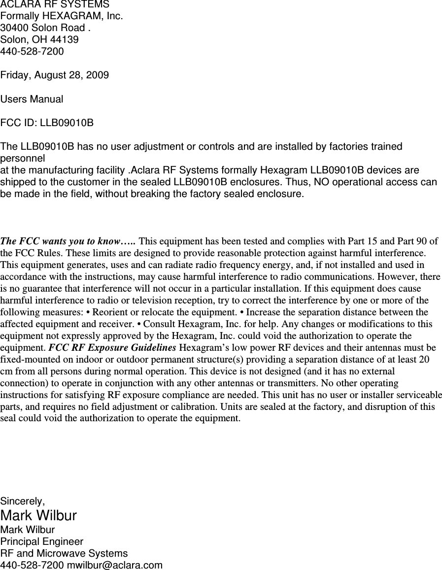 ACLARA RF SYSTEMS Formally HEXAGRAM, Inc. 30400 Solon Road . Solon, OH 44139 440-528-7200  Friday, August 28, 2009  Users Manual  FCC ID: LLB09010B  The LLB09010B has no user adjustment or controls and are installed by factories trained personnel at the manufacturing facility .Aclara RF Systems formally Hexagram LLB09010B devices are shipped to the customer in the sealed LLB09010B enclosures. Thus, NO operational access can be made in the field, without breaking the factory sealed enclosure.    The FCC wants you to know….. This equipment has been tested and complies with Part 15 and Part 90 of the FCC Rules. These limits are designed to provide reasonable protection against harmful interference. This equipment generates, uses and can radiate radio frequency energy, and, if not installed and used in accordance with the instructions, may cause harmful interference to radio communications. However, there is no guarantee that interference will not occur in a particular installation. If this equipment does cause harmful interference to radio or television reception, try to correct the interference by one or more of the following measures: • Reorient or relocate the equipment. • Increase the separation distance between the affected equipment and receiver. • Consult Hexagram, Inc. for help. Any changes or modifications to this equipment not expressly approved by the Hexagram, Inc. could void the authorization to operate the equipment. FCC RF Exposure Guidelines Hexagram’s low power RF devices and their antennas must be fixed-mounted on indoor or outdoor permanent structure(s) providing a separation distance of at least 20 cm from all persons during normal operation. This device is not designed (and it has no external connection) to operate in conjunction with any other antennas or transmitters. No other operating instructions for satisfying RF exposure compliance are needed. This unit has no user or installer serviceable parts, and requires no field adjustment or calibration. Units are sealed at the factory, and disruption of this seal could void the authorization to operate the equipment.       Sincerely, Mark Wilbur Mark Wilbur Principal Engineer RF and Microwave Systems 440-528-7200 mwilbur@aclara.com 