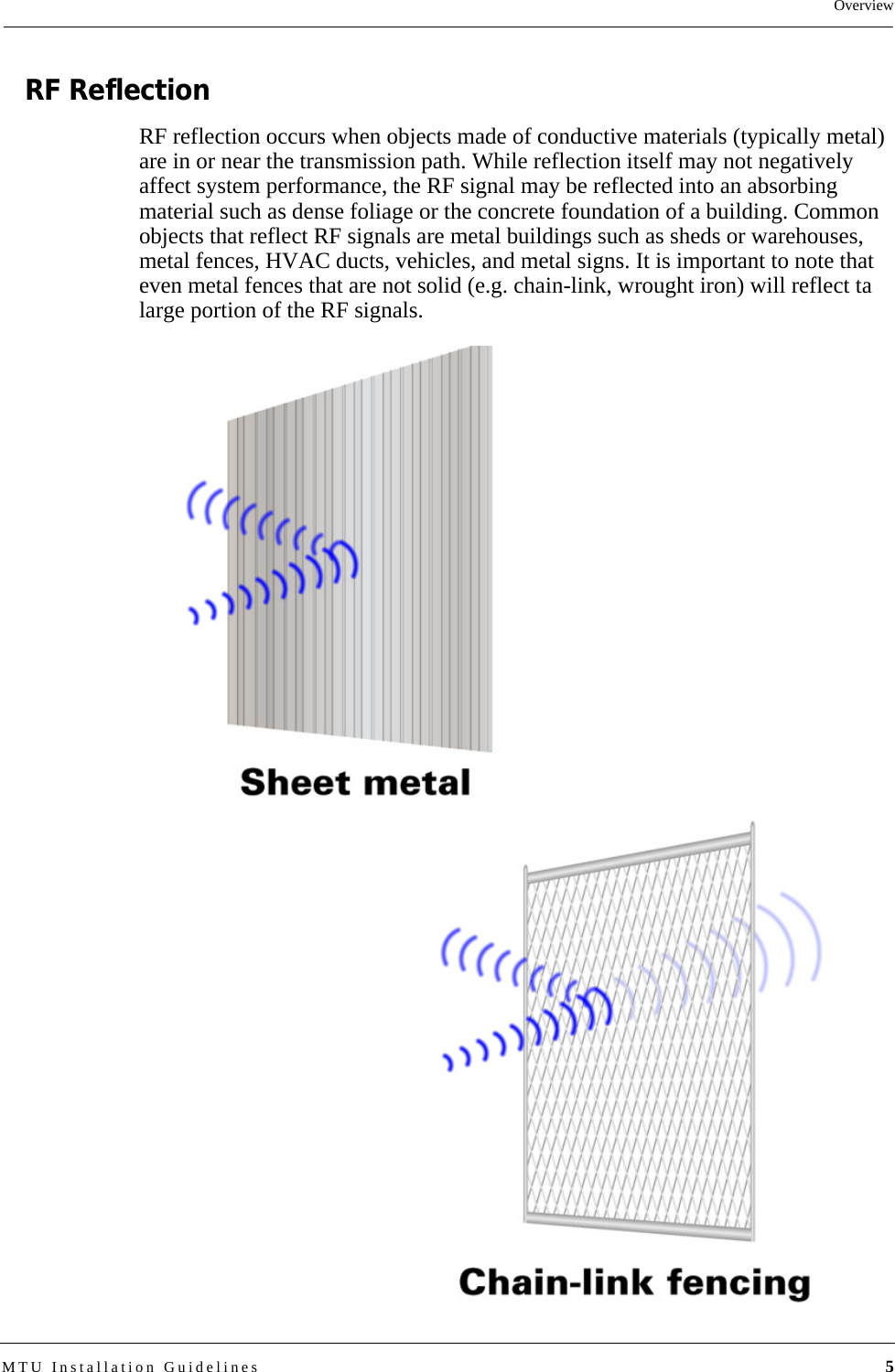 OverviewMTU Installation Guidelines 5RF ReflectionRF reflection occurs when objects made of conductive materials (typically metal) are in or near the transmission path. While reflection itself may not negatively affect system performance, the RF signal may be reflected into an absorbing material such as dense foliage or the concrete foundation of a building. Common objects that reflect RF signals are metal buildings such as sheds or warehouses, metal fences, HVAC ducts, vehicles, and metal signs. It is important to note that even metal fences that are not solid (e.g. chain-link, wrought iron) will reflect ta large portion of the RF signals.