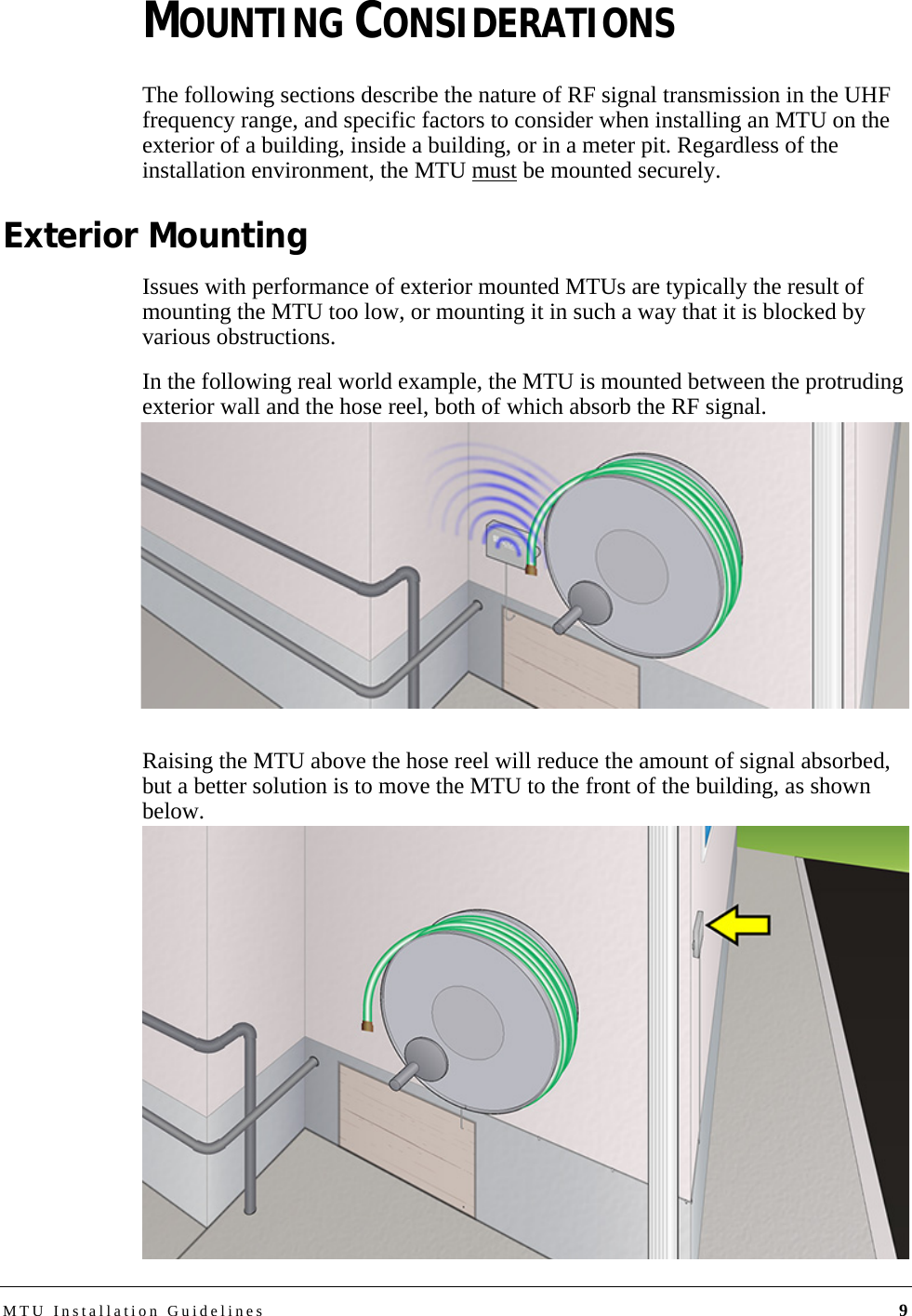 MTU Installation Guidelines 9MOUNTING CONSIDERATIONSThe following sections describe the nature of RF signal transmission in the UHF frequency range, and specific factors to consider when installing an MTU on the exterior of a building, inside a building, or in a meter pit. Regardless of the installation environment, the MTU must be mounted securely.Exterior MountingIssues with performance of exterior mounted MTUs are typically the result of mounting the MTU too low, or mounting it in such a way that it is blocked by various obstructions.In the following real world example, the MTU is mounted between the protruding exterior wall and the hose reel, both of which absorb the RF signal. Raising the MTU above the hose reel will reduce the amount of signal absorbed, but a better solution is to move the MTU to the front of the building, as shown below.